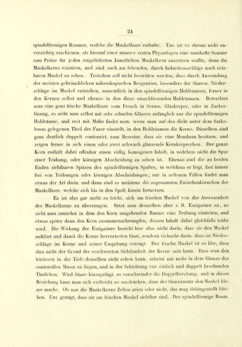 spindelförmigen Räumen, welche die Muskelfaser enthalte. Uns ist es darum nicht un- vorsichtig erschienen, als hierauf einer unseier ersten Physiologen eine namhafte Summe zum Preise für jeden eingelieferten künstlichen Muskelkern aussetzen wollte, denn die Muskelkerne existiren, und sind auch am lebenden, durch Induclioiisschläge noch reiz- baren Muskel zu sehen. Trotzdem soll nicht bestritten werden, dass durch Anwendung der meisten gebräuchlichen mikroskopischen Reagentien, besonders der Säuren, Nieder- schläge im Muskel entstehen, namentlich in den sj)indelförmigen Hohlräumen, ferner in den Kernen selbst und ebenso in den diese umschliesenden Hohlräumen. Betrachtet man eine ganz fiische Muskelfaser vom Frosch in Serum, Glaskörper, odei- in Zucker- lösung, so sieht man selbst mit sehr scharfen Gläsern anfänglich nur die spindelföimigen Hohlräume, und erst mit Mühe findet man, wenn man auf den dicht unter dem Sarko- lemm gelegenen Theil der Faser einstellt, in den Hohlräumen die Kerne. Dieselben sind ganz deutlich doppelt contouriit, zum Beweise, dass sie eine Membran besitzen, und zeigen fernei- in sich einen oder zwei schwach glänzende Kernkörperchen. Der ganze Kern enthält dabei offenbar einen völlig homogenen Inhalt, in welchem nicht die Spur einer Trübung, oder körnigen Abscheidung zu sehen ist. Ebenso sind die an beiden Enden sichtbaren Spitzen des spindelförmigen Spaltes, in welchem er liegt, fast immer frei von Trübungen oder körnigen Abscheidungen; nur in seltenen Fällen findet man etwas der Art darin, und dann sind es meistens die sogenannten Zwischenkörnchen der Muskelfaser, welche sich bis in den Spalt hinein fortsetzen. Es ist also gar nicht so leicht, sich am frischen Muskel von der Anwesenheit der Muskelkerne zu überzeugen. Setzt man denselben aber z. B. Essigsäure zu, so sieht man zunächst in dem den Kern umgebenden Räume eine Trübung eintreten, und etwas später dann den Kern zusammenschrumpfen, dessen Inhalt dabei gleichfalls trübe wird. Die Wirkung der Essigsäure besteht hier also nicht darin, dass sie den Muskel aufklärt und damit die Kerne hervortreten lässt, sondern vielmehr darin, dass sie Nieder- schläge im Kerne und seiner Umgebung erzeugt. Der frische Muskel ist so klar, dass dies nicht der Grund der erschwerten Sichtbarkeit der Kerne sein kann. Dass man den letzteren in der Tiefe desselben nicht sehen kann, scheint mir mehr in dem Glänze der contractilen Masse zu liegen, und in der Schichtung von einfach und doppelt brechenden Theilchen. Wird Säure hinzugefügt, so verschwindet die Doppelbrechung, und in dieser Beziehung kann man sich vielleicht so ausdrücken, dass der Säurezusatz den Muskel kla- rer mache. Ob nun die Muskelkerne Zellen seien oder nicht, das mag dahingestellt blei- ben. Uns genügt, dass sie am frischen Muskel sichtbar sind. Der spindelförmige Raum,