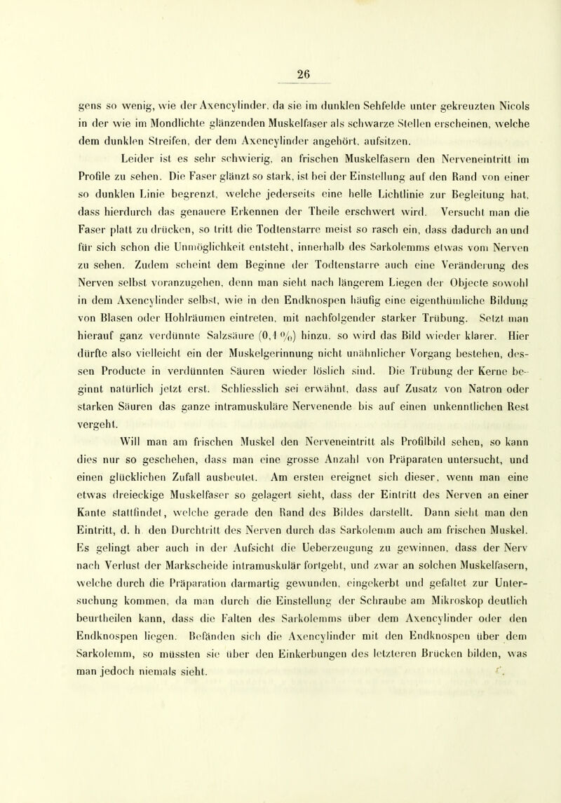 gens so wenig, wie der Axencylinder, da sie im dunklen Sehfelde unter gekreuzten Nicols in der wie im Mondlichte glänzenden Muskelfaser als schwarze Stellen erscheinen, welche dem dunklen Streifen, der dem Axencylinder angehört, aufsitzen. Leider ist es sehr schwierig, an frischen Muskelfasern den Nerveneintritt im Profile zu sehen. Die Faser glänzt so stark, ist bei der Einstellung auf den Rand von einer so dunklen Linie begrenzt, welche jederseits eine helle Lichtlinie zur Begleitung hat, dass hierdurch das genauere Erkennen der Theile erschwert wird. Versucht man die Faser platt zu drücken, so tritt die Todtenstarre meist so rasch ein, dass dadurch an und für sich schon die Unmöglichkeit entsteht, inneihalb des Sarkolemms etwas vom Nerven zu sehen. Zudem scheint dem Beginne der Todtenstarre auch eine Veränderung des Nerven selbst voranzugehen, denn man sieht nach längerem Liegen der Objecte sowohl in dem Axencylinder selbst, wie in den Endknospen häufig eine eigenthiiujliche Bildung von Blasen oder Hohlräumen eintreten, mit nachfolgender starker Trübung. Setzt man hierauf ganz verdünnte Salzsäure (0,1 %) hinzu, so wird das Bild wieder klarer. Hier dürfte also vielleicht ein der Miiskelgerinnung nicht unähnlicher Vorgang bestehen, des- sen Producte in verdünnten Säuren wieder löslich sind. Die Trübung der Kerne be- ginnt naturlich jetzt erst. Schliesslich sei erwähnt, dass auf Zusatz von Natron oder starken Säuren das ganze intramuskuläre Nervenende bis auf einen unkenntlichen Rest vergeht. Will man am frischen Muskel den Nerveneintritt als Profilbild sehen, so kann dies nur so geschehen, dass man eine grosse Anzahl von Präparaten untersucht, und einen glücklichen Zufall ausbeutet. Am ersten ereignet sich dieser, wenn man eine etwas dreieckige Muskelfaser so gelagert sieht, dass der Eintritt des Nerven an einer Kante stattfindet, welche gerade den Rand des Bildes darstellt. Dann sieht man den Eintritt, d. h den Durchtritt des Nerven durch das Sarkolenmi auch am frischen Muskel. Es gelingt aber auch in der Aufsicht die Ueberzeugung zu gewinnen, dass der Nerv nach Verlust der Markscheide intramuskulär fortgeht, und zwar an solchen Muskelfasern, welche durch die Präparation daimartig gewunden, eingekerbt und gefaltet zur Unter- suchung kommen, da man durch die Einstellung der Schraube am Mikroskop deutlich beurtheilen kann, dass die Falten des Sarkolemms über dem Axencylinder oder den Endknospen liegen. Befänden sich die Axencylinder mit den Endknospen über dem Sarkolemm, so müssten sie über den Einkerbungen des letzteren Brücken bilden, was man jedoch niemals sieht. '.