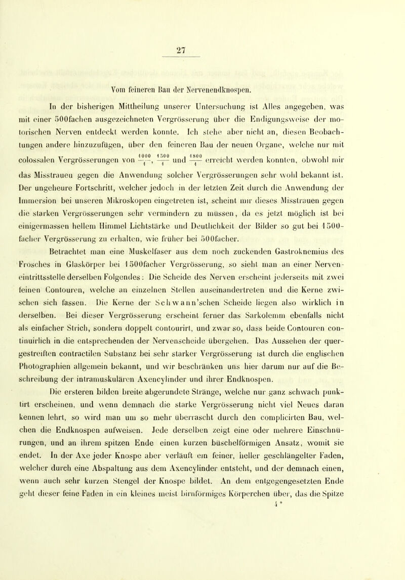 Vom feineren Ban der Nervenendknospen. Iii der bisherigen Mittheilung unserer Untersuchung ist Alles angegeben, was mit einer öOOfachen ausgezeichneten Vergrösseriing über die Endigungsweise der mo- torischen Nerven entdeckt werden konnte. Ich stehe aber nicht an, diesen Beobach- tungen andere hinzuzufügen, über den feineren Bau der neuen Organe, welche nur mit colossalen Vergrösserungen von und erreicht werden konnten, obwohl mir das Misstraueu gegen die Anwendung solcher Vergrösserungen sehr wohl bekannt ist. Der ungeheure Fortschritt, welcher jedoch in der letzten Zeit durch die Anwendung der Immersion bei unseren Mikroskopen eingetreten ist, scheint mn- dieses Missti-auen gegen die starken Vergrösserungen sehr vermindern zu müssen, da es jetzt möglich ist bei einigermassen hellem Himmel Lichtstarke und Deutlichkeit der Bilder so gut bei IHOO- facher Vergrösserung zu erhalten, wie früher bei 500facher. Betrachtet man eine Muskelfaser aus dem noch zuckenden Gastroknemius des Frosches in Glaskörper bei 1 öOOfacher Vergrösserung, so sieht man an einer Nerven- einlrittsstelle derselben Folgendes : Die Scheide des Nerven erscheint jederseils mit zwei feinen Contouren, welche an einzelnen Stellen auseinandertreten und die Kerne zwi- schen sich fassen. Die Kerne der Sc h w a nn'schen Scheide liegen also wirklich in derselben. Bei dieser Vergrösserung eischeint ferner das Sarkolemm ebenfalls nicht als einfacher Strich, sondern doppelt contourirt, und zwar so, dass beide Contouren con- tinuirlich in die entsprechenden der Nervenscheide übergehen. Das Aussehen der quer- gestreiften contractilen Substanz bei sehr starker Vergrösserung ist durch die englischen Photographien allgemein bekannt, und wir beschränken uns hier darum nur auf die Be- schreibung der intramuskulären Axencylinder und ihrer Endknospen. Die ersteren bilden breite abgerundete Stränge, welche nur ganz schwach punk- tirt erscheinen, und wenn demnach die starke Vergrösserung nicht viel Neues daran kennen lehrt, so wird man um so mehr überrascht durch den complicirten Bau, wel- chen die Endknospen aufweisen. Jede derselben zeigt eine oder mehrere Einschnü- rungen, und an ihrem spitzen Ende einen kurzen büschelförmigen Ansatz, womit sie endet. In der Axe jeder Knospe aber verläuft ein feiner, heller geschlängelter Faden, welcher durch eine Abspaltung aus dem Axencylinder entsteht, und der demnach einen, wenn auch sehr kurzen Stengel der Knospe bildet. An dem entgegengesetzten Ende geht dieser feine Faden in ein kleines meist biriiförmiges Körperchen über, das die Spitze 4*