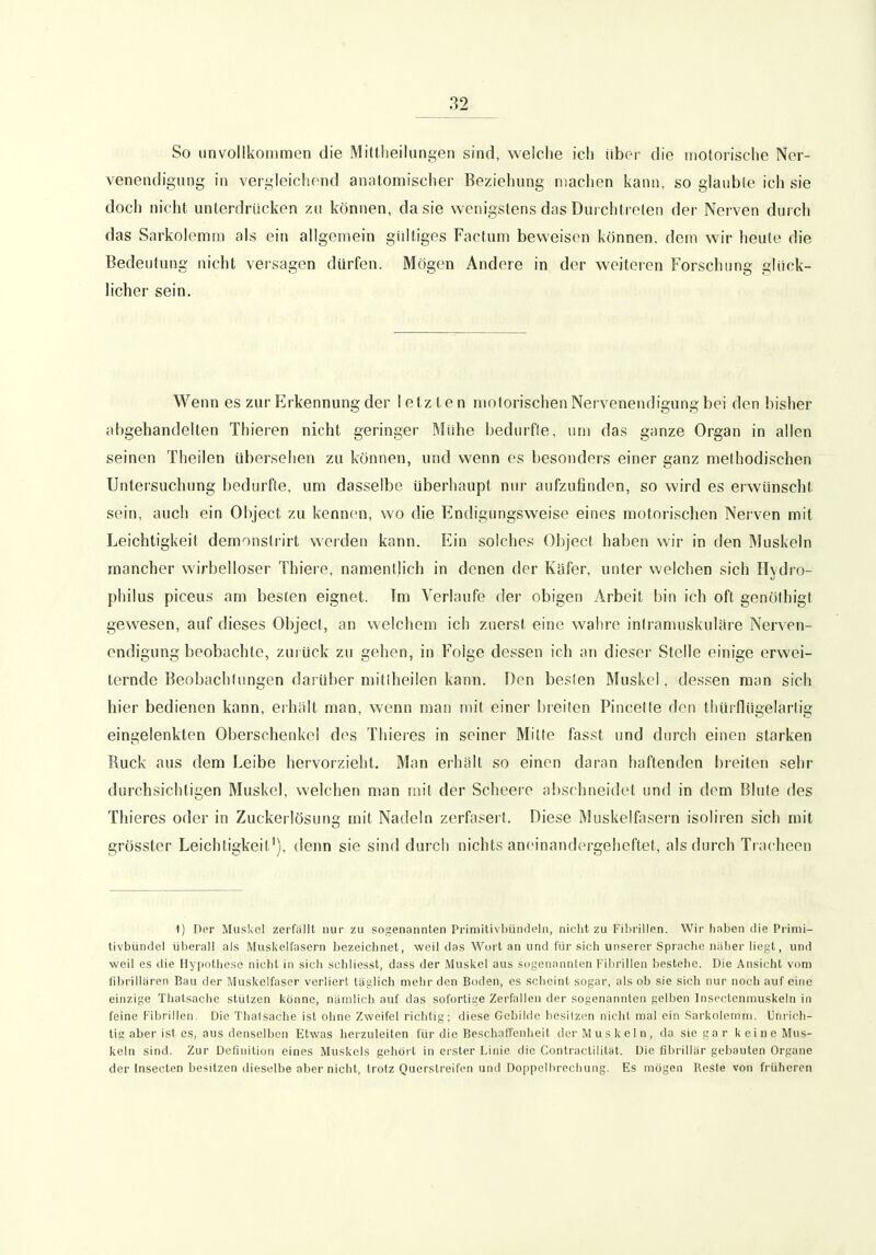 So unvollkommen die Mittheilungen sind, welche ich über die motorische Ner- venendigung in vergleichend anatomischer Beziehung machen kann, so glaubte ich sie doch nicht unterdrücken zu können, da sie wenigstens das Durchtreten der Nerven durch das Sarkoleram als ein allgemein gülliges Factum beweisen können, dem wir heute die Bedeutung nicht versagen dürfen. Mögen Andere in der weiteren Forschung glück- licher sein. Wenn es zur Erkennung der letzten motorischen Nervenendigung bei den bisher abgehandelten Thieren nicht geringer Mühe bedurfie, um das ganze Organ in allen seinen Theilen übersehen zu können, und wenn es besonders einer ganz methodischen Untersuchung bedurfte, um dasselbe überhaupt nur aufzufinden, so wird es erwünscht sein, auch ein Ohject zu kennen, wo die Endigungsweise eines motorischen Nerven mit Leichtigkeit demonslrirt werden kann. Ein solches Ohject haben wir in den Muskeln mancher wirbelloser Thiere, namentlich in denen der Käfer, unter welchen sich Hydio- philus piceus am besten eignet. Tm Verlaufe der obigen Arbeit bin ich oft genöthigt gewesen, auf dieses Ohject, an welchem ich zuerst eine wahre intramuskuläre Nerven- endigung beobachte, zurück zu gehen, in Folge dessen ich an dieser Stelle einige erwei- ternde Beobachtungen darüber mitlheilen kann. Den beslen Muskel, dessen man sich hier bedienen kann, erhalt man, wenn man mit einer l)reilen Pincelle den thürflügelartig eingelenkten Oberschenke! des Thieres in seiner Mitte fasst und durch einen starken Ruck aus dem Leibe hervorzieht. Man erhält so einen daran haftenden breiten sehr durchsichtigen Muskel, welchen man mit der Scheere abschneidet und in dem Blute des Thieres oder in Zuckerlösung mit Nadeln zerfasert. Diese Muskelfasern isoliren sich mit grösster Leichtigkeit'), denn sie sind durch nichts aneinandergeheftet, als durch Tiacheen 1) Der Muskel zerfallt nur zu sogenannten Primitivijündeln, niciit zu Fibrillen. Wir hoben die Piinii- fivbündel überall als Muskelfasern bezeichnet, weil das Wort an und für sich unserei'Sprache näher liegt, und weil es die Hypothese nicht in sich schliesst, dass der Muskel aus sogenannten Tibrillen bestehe. Die Ansicht vom fibrillären Bau der Muskelfaser verliert täglich mehr den Boden, es scheint sogar, als ob sie sich nur noch auf eine einzige Thatsache stützen könne, nämlich auf das sofortige Zerfallen der sogenannten gelben Insectenmuskeln in feine Fibrillen. Die Thalsache ist ohne Zweifel richtig; diese Gebilde besitzen nicht mal ein Sarkolernm. Unrich- tig aber ist es, aus denselben Etwas herzuleiten für die Beschaffenheit der Muskeln, da sie gar keine Mus- keln sind. Zur Definition eines Muskels gehört in ei ster Linie die Contractilität. Die fibrillär gebauten Organe der Insecten besitzen dieselbe aber nicht, trotz Querslreifen und Doppelbrechung. Es mögen Reste von früheren