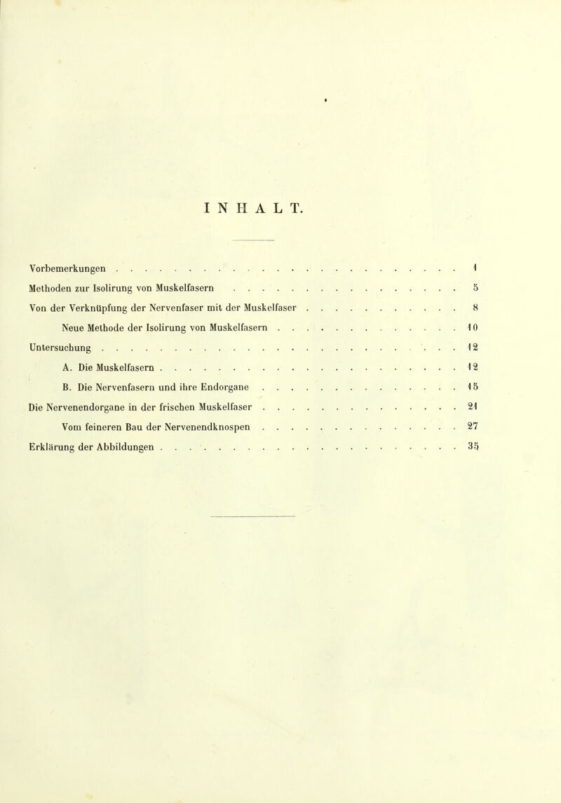 INHALT. Vorbemerkungen 1 Methoden zur Isolirung von Muskelfasern 5 Von der Verknüpfung der Nervenfaser mit der Muskelfaser 8 Neue Methode der Isolirung von Muskelfasern 10 Untersuchung 12 A. Die Muskelfasern 12 B. Die Nervenfasern und ihre Endorgane 15 Die Nervenendorgane in der frischen Muskelfaser 21 Vom feineren Bau der Nervenendknospen 27 Erklärung der Abbildungen 35
