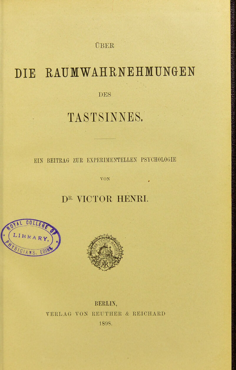 ÜBER DIE RAUMWAHRNEHMUNGEN DES TASTSINNES. ■ ■ EIN BEITRAG ZUR EXPERIMENTELLEN PSYCHOLOGIE VON ■ VICTOR HENRI. BERLIN, VERLAG VON KEUTHER & REICIIARD 1898.