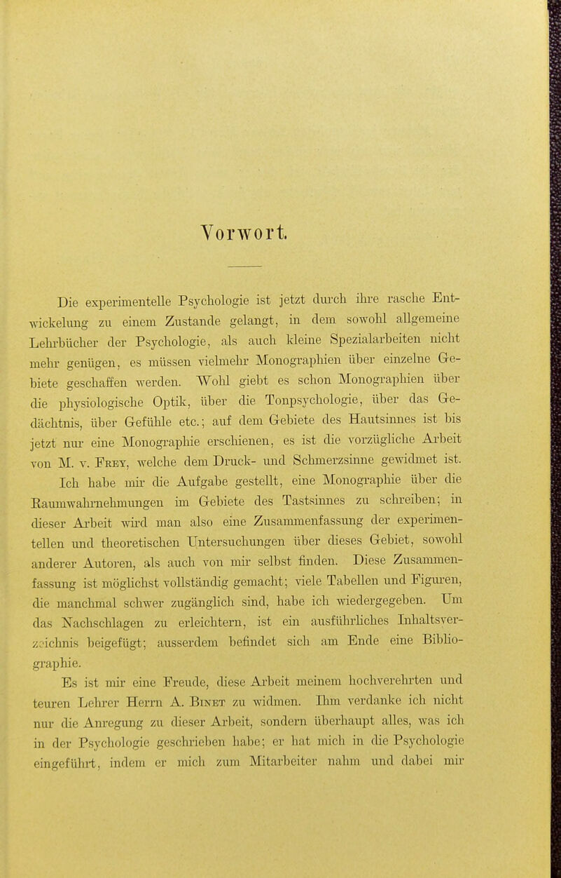 Vorwort. Die experimentelle Psychologie ist jetzt diircli ihre rasche Ent- Avickelung zu einem Zustande gelangt, in dem sowohl allgemeine Leln-bücher der Psychologie, als auch kleine Spezialarbeiten nicht mehr genügen, es müssen vielmehr Monographien über einzelne G-e- biete geschaffen werden. Wohl giebt es schon Monographien über die physiologische Optilc, über die Tonpsychologie, über das Ge- dächtnis, über G-efühle etc.; auf dem Gebiete des Hautsinnes ist bis jetzt nur eine Monographie erschienen, es ist die vorzügliche Ai'beit von M. V. Frey, welche dem Druck- und Schmerzsinne gewidmet ist. Ich habe mir die Aufgabe gestellt, eine Monographie ühev die Raumwahi-nehmungen im Gebiete des Tastsinnes zu schreiben; in dieser Ai-beit wii'd man also eine Zusammenfassung der experimen- tellen und theoretischen Untersuchungen über dieses Gebiet, sowohl anderer Autoren, als auch von mir selbst finden. Diese Zusammen- fassung ist möghchst vollständig gemacht; viele Tabellen und Figui-en, die manchmal schwer zugänglich sind, habe ich wiedergegeben. Um das Nachschlagen zu erleichtern, ist ein ausführliches Inhaltsver- zeichnis beigefügt; ausserdem befindet sich am Ende eine Bibho- graphie. Es ist mir eine Freude, diese Arbeit meinem hochverehrten und teuren Lehrer Herrn A. Einet zu widmen. Ihm verdanke ich nicht nur die Anregung zu dieser Arbeit, sondern überhaupt alles, was ich in der Psychologie geschrieben habe; er hat mich in die Psychologie eingeführt, indem er mich zum Mitarbeiter nahm und dabei mir