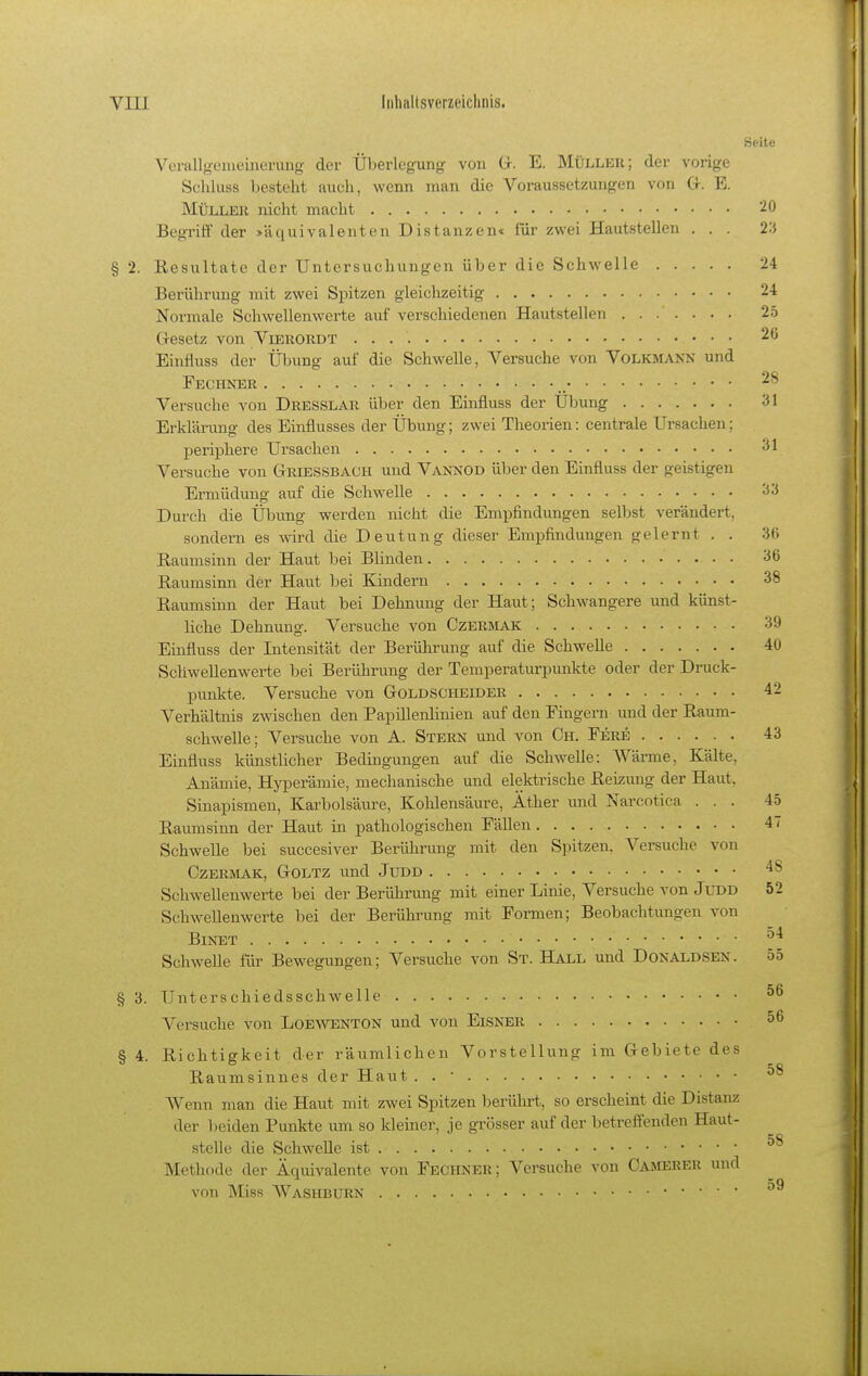 Seite Verallgeiueinerung der Überlegung von G-. E. Müller; der vorige Schluss besteht auch, wenn man die Voraussetzungen von Cr. E. MüLlLEII nicht macht 20 Begiüff der >äquivalenten Distanzen« für zwei Hautstellen . . . 2.'3 § 2. Resultate der Untersuchungen über die Schwelle 24 Berührung mit zwei Spitzen gleichzeitig 24 Normale Schwellenwerte auf verschiedenen Hautstellen 25 Cresetz von Viekoudt 2G Einfluss der Übung auf die Schwelle, Versuche von Volkmann und Fechner 2^ Versuche von Dresslau über den Einfluss der Übung 31 Erklärung des Einflusses der Übung; zwei Theorien: centrale Ursachen; periphere Ursachen 3' Versuche von Griessbach und Vannod üljer den Einfluss der geistigen Ermüdung auf die Schwelle 33 Durch die Übung werden nicht die Empfindungen selbst verändert, sondern es wird die Deutung dieser Empfindungen gelernt . . 36 Raumsinn der Haut bei Blinden -^6 Raumsinn der Haut bei Kindern 38 Raumsinn der Haut bei Dehnung der Haut; Schwangere und künst- liche Dehnung. Versuche von Czermak 39 Einfluss der Intensität der Berührung auf die Schwelle 40 Schwellenwerte bei Berührung der Temperaturpunkte oder der Druck- punkte. Versuche von Goldscheider 42 Verhältnis zwischen den Papillenliuien auf den Fingern und der Raum- schwelle; Versuche von A. Stern und von Ch. Fere 43 Einfluss künstlicher Bedingungen auf die Schwelle: Wärme, Kälte, Anämie, Hyperämie, mechanische und elektrische Reizung der Haut, Sinapismen, Karbolsäure, Kohlensäure, Äther und Narcotica ... 45 Raumsinn der Haut in pathologischen Fällen 47 Schwelle bei succesiver Berührung mit den Spitzen. Versuche von CzERaiAK, Goltz und Judd Schwellenwerte bei der Berührung mit einer Linie, Versuche von Judd 52 Schwellenwerte bei der Berührung mit Formen; Beobachtungen von BlNET Schwelle für Bewegungen; Versuche von St. Hall und Donaldsen. 55 § 3. Unterschiedsschwelle Versuche von Loewenton und von Eisner 56 S 4. Richtigkeit der räumlichen Vorstellung im Gebiete des CO Raumsinnes der Haut . . • Wenn man die Haut mit zwei Spitzen berührt, so erscheint die Distanz der l)eiden Punkte um so kleiner, je grösser auf der betreffenden Haut- stelle die SchweUe ist Methode der Äquivalente von Fechner; Versuche von Camerer und von Miss AVashburn