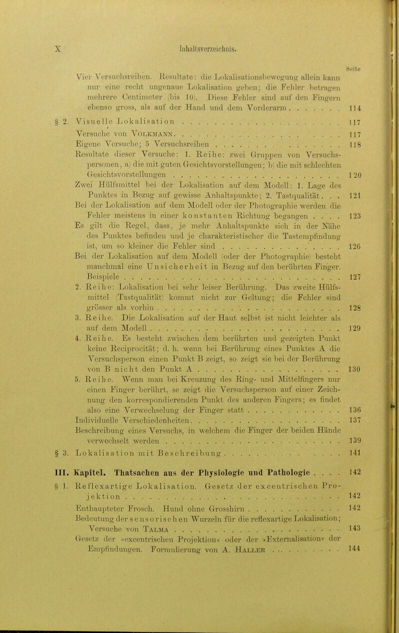 Seite Vier Versuchsreihen. Resultate: die Lokalisation8bewe{?u]j{r allein kann nur eine recht ungenaue Lokalisation geben; die Fehler betragen mehrere Centiincter (bis lüj. Diese Fehler sind auf den Fingern ebenso gross, als auf der Hand und dem Vorderarm 114 § 2. Visuelle Lokalisation 117 Versuche von VoIjKMANn 117 Eigene Versuche; 5 Versuchsreihen 118 Resultate dieser Versuche: 1. Reihe: zwei Gruppen von Versuchs- personen, a) die mit guten Gresichtsvorstellungen; b) die mit schlechten CTesichtsvorstellungen 120 Zwei Hülfsmittel bei der Lokalisation auf dem Modell: 1. Lage des Punktes in Bezug auf gewisse Anhaltspunkte; 2. Tastqualität. . . 121 Bei der Lokalisation auf dem Modell oder der Photographie werden die Fehler meistens in einer konstanten Richtung begangen .... 123 Es gilt die Regel, dass, je mehr Anhaltspunkte sich in der Nähe des Punktes befinden und je charakteristischer die Tastempfindung ist, lUTi so kleiner die Fehler sind 126 Bei der Lokalisation auf dem IModell oder der Photographie; besteht manchmal eine Unsicherheit in Bezug auf den berührten Finger. Beisjnele 127 2. Reihe: Lokalisation bei sehr leiser Berührung. Das zweite Hülfs- mittel (Tastqualität! kommt nicht zur Geltung; die Fehler sind grösser als vorhin 128 3. Reihe. Die Lokalisatiou auf der Haut selbst ist nicht leichter als auf dem Modell 129 4. Reihe. Es besteht zwischen dem berührten und gezeigten Punkt keine Reciprocität; d. h. wenn bei Berührung eines Punktes A die Versuchsperson einen Punkt B zeigt, so zeigt sie bei der Berührung von B nicht den Pimkt A 130 5. Reihe. Wenn man bei Kreuzung des Ring- und Mittelfingers nur einen Finger berührt, se zeigt die Versuchsperson auf einer Zeich- nung den korrespondierenden Punkt des anderen Fingers; es findet also eine Verwechselung der Finger statt 136 Lidividuelle Verschiedenheiten 137 Beschreibung eines Versuchs, in welchem die Finger der beiden Hände verwechselt werden 139 § 3. Lokalisation mit Beschreibung 141 III. Kapitel. Tliatsachen aus der Physiologie uud Pathologie .... 142 § 1. Reflexartige Lokalisation. Gesetz der excentrischen Pro- jektion 1-12 Enthaupteter Frosch. Hund ohne Grosshirn 142 Bedeutung der s e n s o r i s c h en Wurzeln für die refiexartige Lokalisation; Versuche von Talma 143 Gesetz der »excentrischen Projektion« oder der »Extemalisation« der Empfindungen. Fomiulierung von A. Haller 144
