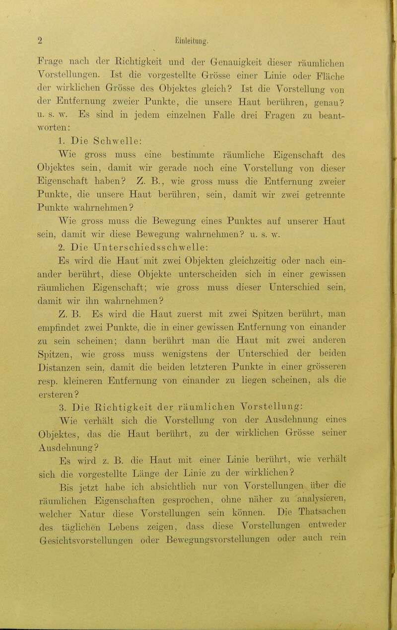 Frage nach der Eiclitigkeit und der Genauigkeit dieser räumlichen Vorstelkingen. Ist die vorgestellte Grrösse einer Linie oder Fläche der Avirkhchen Grösse des Objektes gleich? Ist die Vorstellung von der Entfernung zweier Punkte, die unsere Haut berühren, genau? u. s. w. Es sind in jedem einzelnen Falle drei Fragen zu beant- worten : 1. Die Schwelle: Wie gross muss eine bestinnnte räumhche Eigenschaft des Objektes sein, damit wir gerade noch eine Vorstellung von dieser Eigenschaft haben? Z. B., Avie gross muss die Entfernung zweier Punkte, die unsere Haut berühren, sein, damit wir zwei geti-ennte Punkte wahrnehmen ? Wie gross muss die Bewegung eines Punktes auf unserer Haut sein, damit wir diese Bewegung wahrnehmen? u. s. w. 2. Die Unterschiedsschwelle: Es Avird die Haut mit zwei Objekten gleichzeitig oder nach ein- ander berührt, diese Objekte unterscheiden sich in einer gewissen räumlichen Eigenschaft; wie gross muss dieser ünterscliied sein, damit wir ihn wahrnehmen? Z. B. Es Avird die Haut zuerst mit zwei Spitzen berülu't, man empfindet zwei Punkte, die in einer gewissen Entfernung von einander zu sein scheinen; dann berührt man die Haut mit zwei anderen Spitzen, Avie gross muss wenigstens der Unterschied der beiden Distanzen sein, damit die beiden letzteren Punkte in einer grösseren resp. kleineren Entfernung von einander zu liegen scheinen, als die ersteren ? 3. Die Pichtigkeit der räumlichen Vorstellung: Wie verhält sich die Vorstellung von der Ausdehnung eines Objektes, das die Haut berührt, zu der Avirldichen Grösse seiner Ausdehnung? Es wh'd z. B. die Haut mit einer Linie berührt, wie verhält sich die vorgestellte Länge der Linie zu der wirkHchen? Bis jetzt habe ich absichtlich nur von Vorstellungen über die räumHchen Eigenschaften gesprochen, ohne näher zu analysieren, welcher Natur diese Vorstellungen sein können. Die Thatsaclien des täghchen Lebens zeigen, dass diese Vorstellungen entweder Gesichtsvorstellungen oder Bewegungsvorstellungen oder auch rem