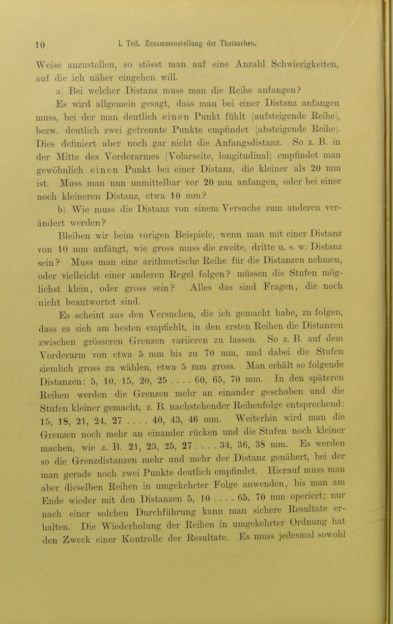 Weise anzustellen, so stösst man auf eine Anzalil Schwierigkeiten, auf die ich näher eingehen wilL a) Bei welcher Distanz niuss man die Reihe anfangen? Es Avird allgemein gesagt, dass man bei einer Distanz anfangen miiss, bei der man deuthch einen Punkt fühlt (aufsteigende Reihe), bezw. deutlich zwei getrennte Punkte empfindet (absteigende Reihe). Dies definiert aber noch gar nicht die Anfangsdistanz. So z. B. in der Mitte des Vorderarmes (Volarseite, longitudinal) empfindet man gewöhnlich einen Punkt bei einer Distanz, die kleiner als 20 mm ist. Muss man nun unmittelbar vor 20 mm anfangen, oder bei einer noch kleineren Distanz, etwa 10 mm? b) Wie muss die Distanz von einem Versuche zum anderen ver- ändert Averden? Bleiben wir beim vorigen Beispiele, wenn man mit einer Distanz von 10 mm anfängt, wie gross muss die zweite, dritte u. s. w; Distanz sein? Muss man eine arithmetische Reihe für die Distanzen nehmen, oder vielleicht einer anderen Regel folgen? müssen die Stufen mög- lichst klein, oder gross sein? Alles das smd Fragen, die noch nicht beantwortet sind. Es scheint aus den Versuchen, die ich gemacht habe, zu folgen, dass es sich am besten empfiehlt, in den ersten Reihen die Distanzen zwischen grösseren G-renzen variieren zu lassen. So z. B. auf dem Vorderarm von etwa 5 mm bis zu 70 mm, und dabei die Stufen ziemlich gross zu wählen, etwa 5 mm gross. Man erhält so folgende Distanzen: 5, 10, 15, 20, 25 ... . 60, 65, 70 mm. In den späteren Reihen werden die Grenzen mehr an einander geschoben und die Stufen kleiner gemacht, z. B. nachstehender Reihenfolge entsprechend: 15 18, 21, 24, 27 .... 40, 43, 46 mm. Weiterhin wird man die Grenzen noch mehr an einander rücken und die Stufen noch kleiner machen, wie z. B. 21, 23, 25, 27 ... . 34, 36, 38 mm. Es werden so die Grenzdistanzen mehr und mehr der Distanz genähert, bei der man gerade noch zwei Punkte deutlich empfindet. Hierauf muss man aber dieselben Reihen in umgekehi^ter Folge anwenden, bis man am Ende wieder mit den Distanzen 5, 10 ... . 65, 70 mm operiert; nur nach einer solchen Durchführung kann man sichere Resultate er- halten. Die Wiederholung der Reihen in umgekehrter Ordnung hat den Zweck einer Kontrolle der Resultate. Es muss jedesmal sowohl