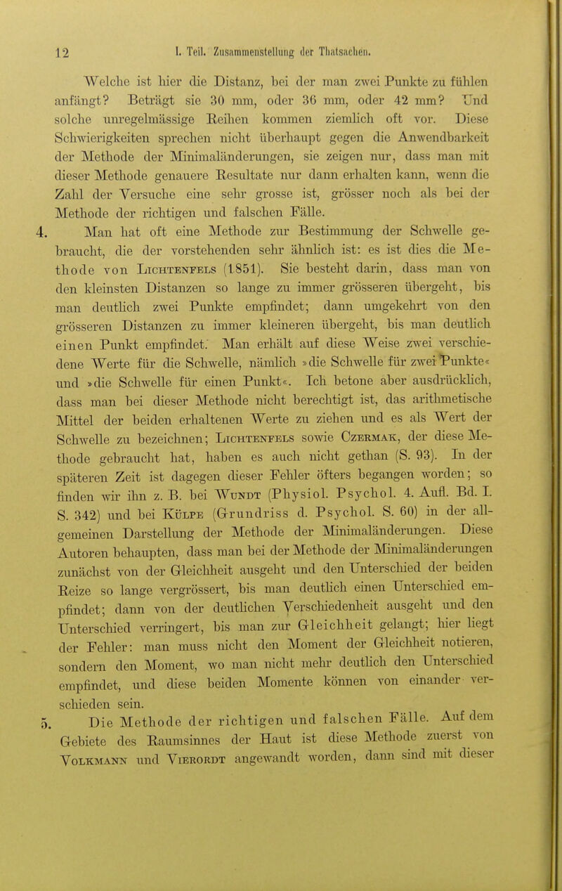 Welche ist liier die Distanz, bei der man zwei Punkte zu fühlen anfängt? Beträgt sie 30 mm, oder 36 mm, oder 42 mm? Und solche unregelmässige Reihen kommen ziemhch oft vor. Diese Schwierigkeiten sprechen nicht überhaupt gegen die Anwendbarkeit der Methode der Minimaländerungen, sie zeigen nur, dass man mit dieser Methode genauere Resultate nur dann erhalten kann, wenn die Zahl der Versuche eine sehr grosse ist, grösser noch als bei der Methode der richtigen und falschen Fälle. Man hat oft eine Methode zur Bestimmung der Schwelle ge- braucht, die der vorstehenden sehr ähnlich ist: es ist dies die Me- thode von Lichtenfels (1851). Sie besteht darin, dass man von den kleinsten Distanzen so lange zu immer grösseren übergeht, bis man deutHch zwei Punkte empfindet; dann umgekehrt von den grösseren Distanzen zu immer kleineren übergeht, bis man deutUch einen Punkt empfindet: Man erhält auf diese Weise zwei verschie- dene Werte für die Schwelle, nämhch »die Schwelle für zwei*Punkte« und »die Schwelle für einen Punkt«. Ich betone aber ausdrückhch, dass man bei dieser Methode nicht berechtigt ist, das arithmetische Mittel der beiden erhaltenen Werte zu ziehen und es als Wert der Schwelle zu bezeichnen; Lichtenfels sowie Czermak, der diese Me- thode gebraucht hat, haben es auch nicht gethan (S. 93). In der späteren Zeit ist dagegen dieser Feliler öfters begangen worden; so finden wir ihn z. B. bei Wundt (Physiol. Psychol. 4. Aufl. Bd. I. S. 342) und bei Külpe (Grundriss d. Psychol. S. 60) in der all- gemeinen Darstellung der Methode der Minimaländerungen. Diese Autoren behaupten, dass man bei der Methode der Minimaländerungen zunächst von der Gleichheit ausgeht und den Unterscliied der beiden Eeize so lange vergrössert, bis man deutHch einen Unterschied em- pfindet; dann von der deutlichen Verschiedenheit ausgeht und den Unterschied verringert, bis man zur Gleichheit gelangt; hier liegt der Fehler: man muss nicht den Moment der Gleichheit notieren, sondern den Moment, wo man nicht mehr deutHch den Unterschied empfindet, und diese beiden Momente können von einander ver- schieden sein. Die Methode der richtigen und falschen Fälle. Auf dem Gebiete des Eaumsinnes der Haut ist diese Methode zuerst von Volkmann und Vierordt angewandt worden, dann sind mit dieser