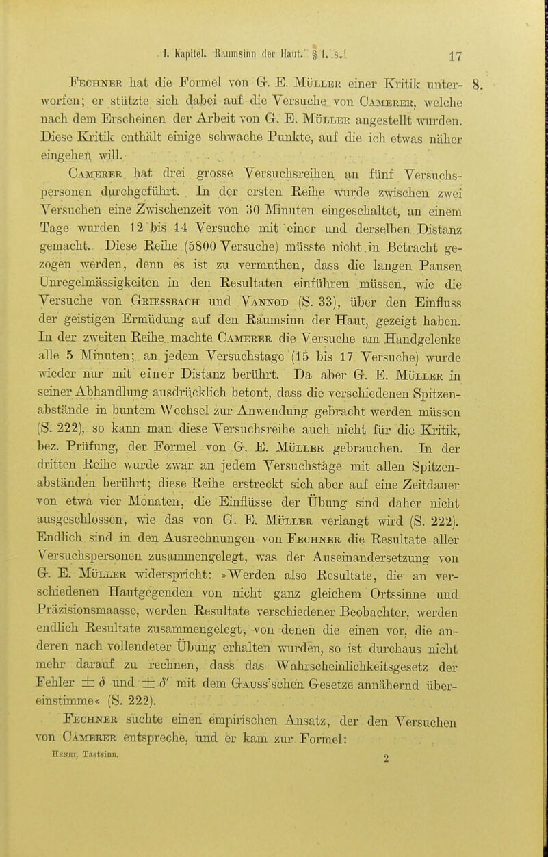 Fechner hat die Formel von Gr. E. Müller einer Kritik unter- worfen; er stützte sich dabei auf die Yersuche von Oamerer, welche nach dem Erscheinen der Arbeit von Gr. E. Müller angestellt wurden. Diese Ki-itüc enthält einige schwache Punkte, auf die ich etwas näher eingehei^ wül. . , Camerer hat drei grosse Yersuchsreihen an fünf Versuchs- personen diu'chgefühi't. . In der ersten Eeihe wurde zwischen zwei Versuchen eine Zwischenzeit von 30 Minuten eingeschaltet, an einem Tage wurden 12 bis 14 Versuche mit einer und derselben Distanz gemacht.. Diese EeiKe.(5800 Versuche) müsste nicht.in Betracht ge- zogen werden, denn es ist zu vermuthen, dass die langen Pausen Um-egelmässigkeiten in den Eesultaten einführen müssen, wie die Versuche von Gtriessbach und Vannod (g. 33), über den Einfluss der geistigen Ermüdung auf den Eaumsinn der Haut, gezeigt haben. In der zweiten Eeihe.. machte Caimerer die Versuche am Handgelenke alle 5 Minuten;, an jedem Versuchstage (15 bis 17. Versuche) wiu'de wieder nur mit einer Distanz berührt. Da aber Gr. E. Müller in seiner Abhandlimg ausdrücklich betont, dass die verschiedenen Spitzen- abstände in buntem Wechsel zur Anwendung gebracht werden müssen (S. 222), so kann man diese Versuchsreihe auch nicht für die Kntik, bez. Prüfung, der Formel von Gr. E. Müller gebrauchen. Li der dritten Eeihe wm^de zwar an jedem Versuchstäge mit allen Spitzen- abständen berührt; diese Eeihe erstreckt sich aber auf eine Zeitdauer von etwa vier Monaten, die Einflüsse der Übung sind daher nicht ausgeschlossen, wie das von Gr. E. Müller verlangt wird (S. 222). Endlich sind in den Ausrechnungen von Fechner die Eesultate aller Versuchspersonen zusammengelegt, was der Auseinandersetzung von G-. E. Müller widerspricht: »Werden also Eesultate, die an ver- schiedenen Hautgegenden von nicht ganz gleichem Ortssinne und Präzisionsmaasse, werden Eesultate verschiedener Beobachter, werden endhch Eesultate zusammengelegt-, von denen die einen vor, die an- deren nach vollendeter Übung erhalten wurden, so ist durchaus nicht mehr darauf zu rechnen, dass das Wahrscheinlichkeitsgesetz der Fehler ± d und ± ö' mit dem GrAuss'schen Gesetze annähernd über- einstimme« (S. 222). Fechner suchte einen empirischen Ansatz, der den Versuchen von Camerer entspreche, und er kam zur Formel: Henäi, Tastsinn. n