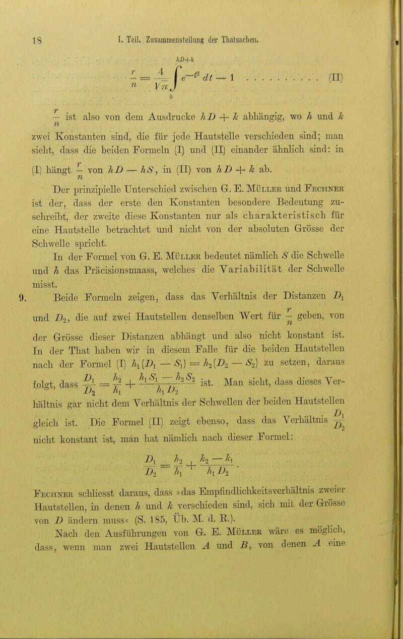 hD+k r n ist also von dem Ausdrucke hD -\- k abhängig, wo h und k zwei Konstanten sind, die für jede Hautstelle verscliieden sind; man sieht, dass die beiden Formeln (I) und (II) einander ähnlich sind: in (I) hängt — von hD — hS ^ in (II) von äZ) + ^ ab. Tt Der prinzipielle Unterschied zwischen G. E. Müller und Fechner ist der, dass der erste den Konstanten besondere Bedeutimg zu- schreibt, der zweite diese Konstanten nur als charakteristisch für eine Hautstelle betrachtet und nicht von der absoluten G-rösse der Schwelle spricht. In der Formel von G. E. Müller bedeutet nämlich S die Schwelle und h das Präcisionsmaass, welches die Variabilität der Schwelle misst. Beide Formeln zeigen, dass das Verhältnis der Distanzen und D^^ die auf zwei Hautstellen denselben Wert für - geben, von der Grösse dieser Distanzen abhängt und also nicht konstant ist. In der That haben wir in diesem Falle für die beiden Hautstellen nach der Formel (I) 7*1 (A — S^) = h[D^ — S^^) zu setzen, daraus folgt, dass ^ = ^ + ^h^l-Z-Ihh ist. Man sieht, dass dieses Ver- hältnis gar nicht dem Verhältnis der Schwellen der beiden Hautstellen gleich ist. Die Formel (H) zeigt ebenso, dass das Verhältnis nicht konstant ist, man hat nänüich nach dieser Formel: Fechner schliesst daraus, dass »das Empfindhcldceitsverhältnis zweier Hautstellen, in denen h und k verschieden sind, sich mit der Grösse von B ändern muss« (S. 185, Üb. M. d. E.). Nach den Ausführungen von G. E. Müller wäre es möghch, dass, wenn man zwei HautsteUen A und B, von denen A eine