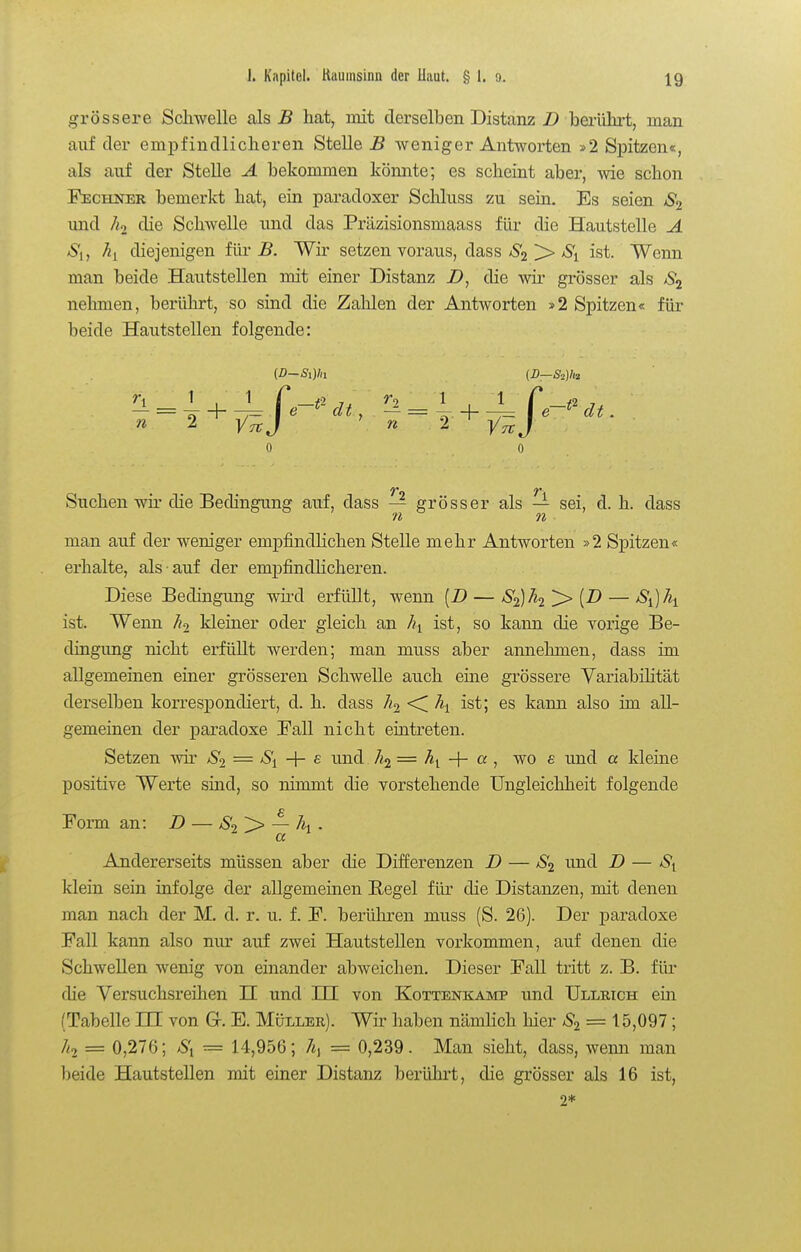 grössere Schwelle als B hat, init derselben Distanz D berührt, man auf der empfindlicheren Stelle B weniger Antworten »2 Spitzen«, als auf der Stelle A bekommen könnte; es scheint aber, wie schon Fechner bemerkt hat, ein paradoxer Schluss zu sein. Es seien und Ä2 die Schwelle und das Präzisionsmaass für die Hautstelle A Si, ^1 diejenigen für B. Wir setzen voraus, dass S2 > S^ ist. Wenn man beide Hautstellen mit einer Distanz Z>, die wir grösser als nehmen, berührt, so sind die Zahlen der Antworten »2 Spitzen« für beide Hautstellen folgende: {D-Si)ln (D—Siihi n 2 y^ J ' n 2 ^ J 0 0 Suchen wir die Bedingung auf, dass — grösser als — sei, d. h. dass n n man auf der weniger empfindlichen Stelle mehr Antworten »2 Spitzen« erhalte, als auf der empfindlicheren. Diese Bedingung wird erfüllt, wenn [B — S'^h^ '^[D — ist. Wenn kleiner oder gleich an hy ist, so kann die vorige Be- dingung nicht erfüllt werden; man muss aber annehmen, dass im allgemeinen einer grösseren Schwelle auch eine grössere Variabilität derselben korresiDondiert, d. h. dass <^ \ ist; es kann also im all- gemeinen der paradoxe Fall nicht eiutreten. Setzen wir Si = -\- & und = -h a , wo £ und a kleine positive Werte sind, so nimmt die vorstehende Ungleichheit folgende Form an: B — Ä — Ai . Andererseits müssen aber die Differenzen B — S<i und B — klein sein infolge der allgemeinen E,egel für die Distanzen, mit denen man nach der M. d. r. u. f. F. berühren muss (S. 26). Der paradoxe Fall kann also nur auf zwei Hautstellen vorkommen, auf denen die Schwellen wenig von einander abweichen. Dieser Fall tritt z. B. füi- die Versuchsreihen H und HI von Kottenkamp und Ullrich ein (Tabelle HI von G. E. Müller). Wir haben nämlich hier — 15,097; Ztj = 0,276; = 14,956; 7«) = 0,239. Man sieht, dass, wemi man beide Hautstellen mit einer Distanz berühi-t, die grösser als 16 ist, 2*