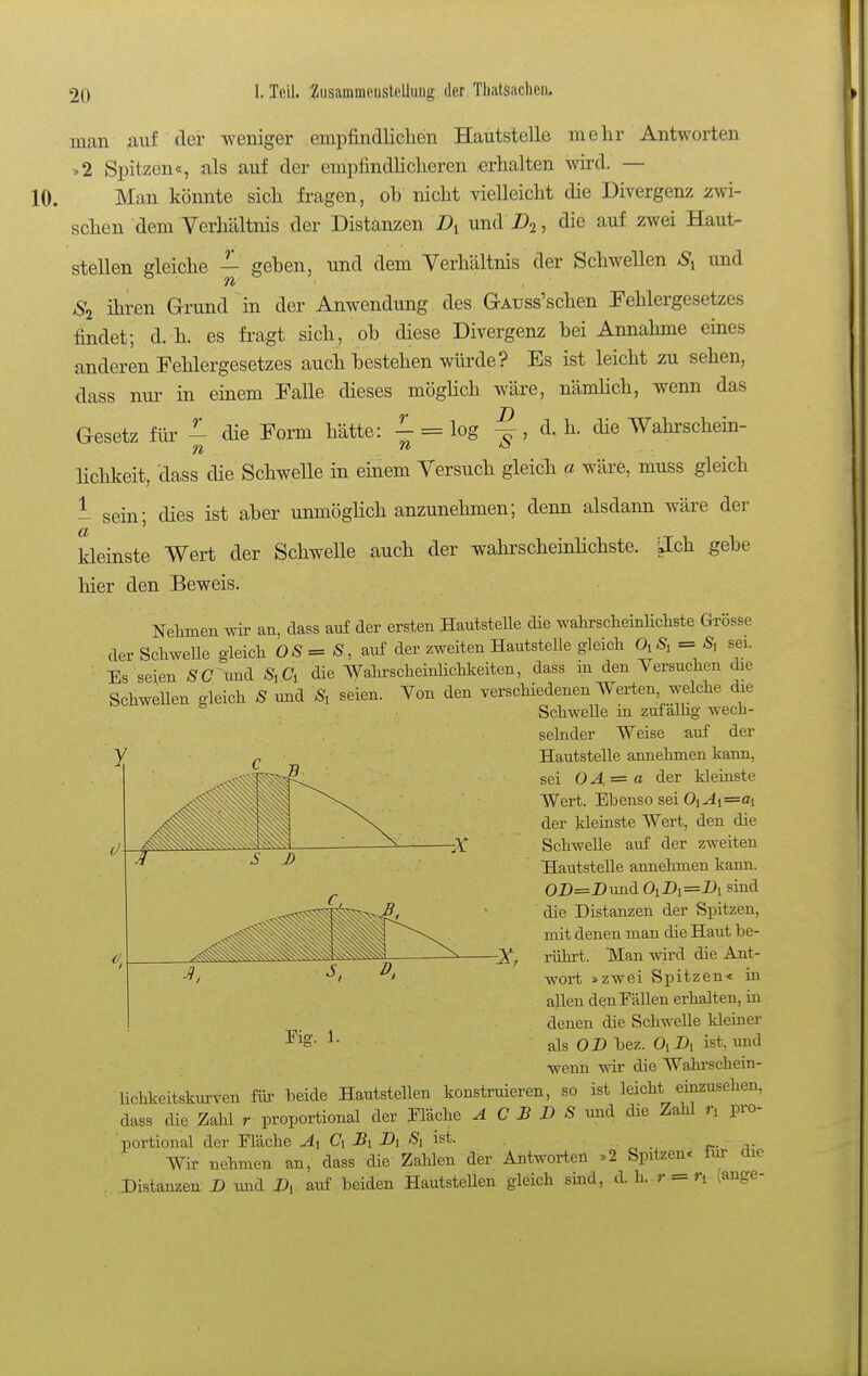 man auf der Aveniger empfindliclien Hautstelle mehr Antworten >2 Spitzen«, als auf der empfindlicheren erhalten wird. — Man könnte sich fragen, ob nicht vielleicht die Divergenz zwi- schen dem Verhältnis der Distanzen und A, die auf zwei Haut^ stellen gleiche — geben, und dem Verhältnis der Schwellen S^^ und Si ihren Grund in der Anwendung des GAuss'schen Pehlergesetzes findet; d.h. es fragt sich, ob diese Divergenz bei Annahme eines anderen Fehlergesetzes auch bestehen würde? Es ist leicht zu sehen, dass nur in einem Falle dieses mögHch wäre, nämüch, wenn das Gesetz für - die Form hätte: - = log ^, d. h. die Wahrschem- lichkeit, dass die Schwelle in einem Versuch gleich a wäre, muss gleich - sein; dies ist aber unmögHch anzunehmen; denn alsdann wäre der kleinste Wert der SchweUe auch der wahrschemHchste. ilch gebe hier den Beweis. Nelimen wir an, dass auf der ersten Hautstelle die wahrscheinlichste Grösse der SchweUe gleich = S, auf der zweiten HautsteUe gleich 0,S, = sei. Es seien ÄC'^Und S\Ci die Wahrscheinlichkeiten, dass in den Versuchen die Schwellen gleich S und S, seien. Von den verschiedenen Werten, welche die Schwelle in zufälhg wech- selnder Weise auf der Hautstelle annehmen kann, sei OA = a der kleinste Wert. Ebenso sei Oj4i=ai der kleinste Wert, den die SchweUe auf der zweiten Hautstelle annehmen kann. OD=Dund Ol A=i*i sind die Distanzen der Spitzen, mit denen man die Haut be- rührt. Man wird die Ant- wort »zwei Spitzen« in allen denEäUen erhalten, in denen die SchweUe kleiner als OD bez. OiDi ist, und wenn vnv die Wahrschein- lichkeitskurven fiü' beide Hautstellen konstruieren, so ist leicht einzusehen, dass die Zahl r proportional der Eläche 4 C .5 D S imd die Zahl n pro- portional der Eläche Ci J5i Dj Si ist. „ . r- Wir nehmen an, dass die Zalden der Antworten »2 Spitzen« für die Distanzen D und A auf beiden HautsteUen gleich sind, d. h.- r = n (ange-