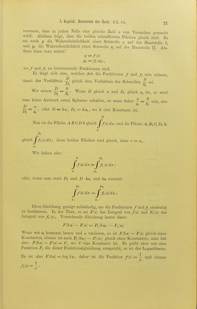 nommen, class in jedem Falle eine gleiche Zahl n von Versuchen gemacht wird). Alsdann folgt, dass die beiden schraffierten Flächen gleich sind. Es sei noch y die AVahrscheinlichkeit einer Schwelle x auf der Hautstelle I und 1/1 die Wahi-scheinlichkeit einer Schwelle xi auf der Hautstelle II. Als- dann kann man setzen' ' wo / und fi zu bestimmende Funktionen sind. Es fragt sich nun, welcher Art die Funktionen / und /i sein müssen D <j ' damit das Verhältnis — gleich dem Verhältnis der Schwellen — sei. D S Wir setzen ^ = ^- Wenn i» gleich a und Dj gleich ist, so wird man keine Antwort >zwei Spitzen« erhalten, es muss daher ^ sein also Da ai Si ' = — r otler D = 7ca, Di = kai, wo k eine Konstante ist. D JiTim ist die Fläche AB CDS gleich Jf{x)dx, und die Fläche Äi Bi Ci Di, Si a Dl gleich Jfi [x] dx ; diese beiden Flächen sind gleich, denn r = ri. Wii haben also: D Dl ff{x)dx=Jfi{x)dx; a ai oder, wenn man statt Di und D kai und ka einsetzt: ka Icai Jf{x]dx = Jfi[x)dx. ai Diese Gleichung genügt vollständig, um die Funktionen /und/^ eindeutig zu bestimmen. In der That, es sei F{x) das Integral von f(x) imd Filx) das Integral von/i(a;). Vorstehende Gleichung lautet dann: F{ka) — F{a) = Fi (kai) — F^ {a^) Wenn wir oi konstant lassen und a variieren, so ist F{ka) — F{a) gleich einer Konstanten, ebenso ist auch Fi {kai) — F\ («,) gleich einer Konstanten; man hat also: F{ka) — F[a) = C, wo C eine Konstante ist. Es giebt aber nur eine Funktion F, die dieser Funktionalgleichung entspricht, es ist der Logarithmus. Es ist also F{ka) = log ka, daher ist die Funktion f[x) = — und ebenso X