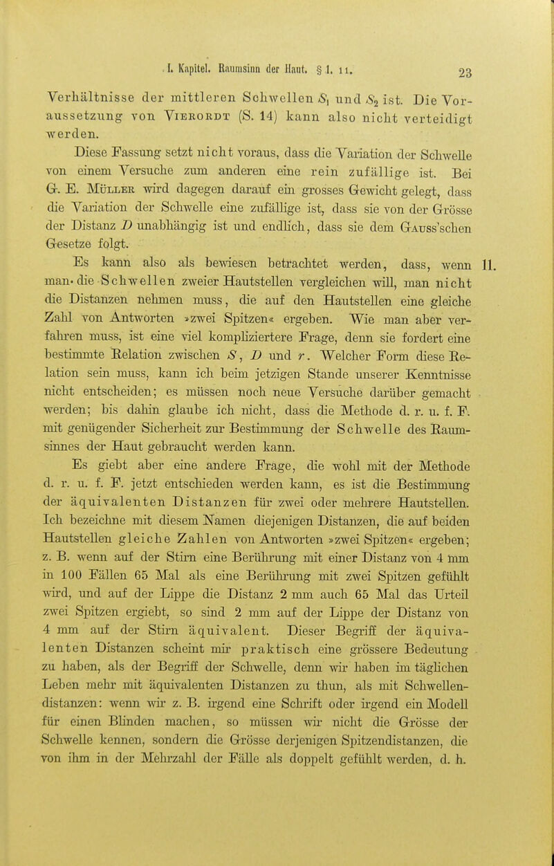 Verhältnisse der mittleren Schwellen aS, und ist. Die Vor- aussetzung von ViERORDT (S. 14) kann also nicht verteidigt werden. Diese Fassung setzt nicht voraus, dass die Vaiiation der Schwelle von einem Versuche zum anderen eine rein zufällige ist. Bei G. E. Müller wird dagegen darauf ein grosses Gewicht gelegt, dass die Vai-iation der Schwelle eine zufällige ist, dass sie von der Grösse der Distanz B unabhängig ist und endlich, dass sie dem GAuss'schen Gesetze folgt. Es kann also als bewiesen betrachtet werden, dass, wenn man. die Schwellen zweier Hautstellen vergleichen will, man nicht die Distanzen nehmen muss, die auf den Hautstellen eine gleiche Zahl von Antworten »zwei Spitzen« ergeben. Wie man aber ver- fahren muss, ist eine viel kompliziertere Frage, denn sie fordert eine bestimmte Eelation zwischen S, D und r. Welcher Form diese Re- lation sein muss, kann ich beim jetzigen Stande unserer Kenntnisse nicht entscheiden; es müssen noch neue Versuche darüber gemacht werden; bis dahin glaube ich nicht, dass die Methode d. r. u. f. F. mit genügender Sicherheit zur Bestimmung der Schwelle des Raum- sinnes der Haut gebraucht werden kann. Es giebt aber eine andere Frage, die wohl mit der Methode d. r. u. f. F. jetzt entschieden werden kann, es ist die Bestimmung der äquivalenten Distanzen für zwei oder mehrere Hautstellen. Ich bezeichne mit diesem Namen diejenigen Distanzen, die auf beiden Hautstellen gleiche Zahlen von Antworten »zwei Spitzen« ergeben; z. B. wenn auf der Stirn eine Berührung mit einer Distanz von 4 iimn in 100 Fällen 65 Mal als eine Berührung mit zwei Spitzen gefühlt wd, und auf der Lippe die Distanz 2 mm auch 65 Mal das TJrteü zwei Spitzen ergiebt, so sind 2 mm auf der Lippe der Distanz von 4 mm auf der Stirn äquivalent. Dieser Begriff der äquiva- lenten Distanzen scheint mir praktisch eine grössere Bedeutung zu haben, als der Begriff der Schwelle, denn wir haben im tägHchen Leben mehr mit äquivalenten Distanzen zu thun, als mit Schwellen- distanzen : wenn wir z. B. irgend eine Schrift oder irgend ein Modell für einen Blinden machen, so müssen wir nicht die Grösse der Schwelle kennen, sondern die Grösse derjenigen Spitzendistanzen, die von ihm in der Mehrzahl der Fälle als doppelt gefühlt werden, d. h.