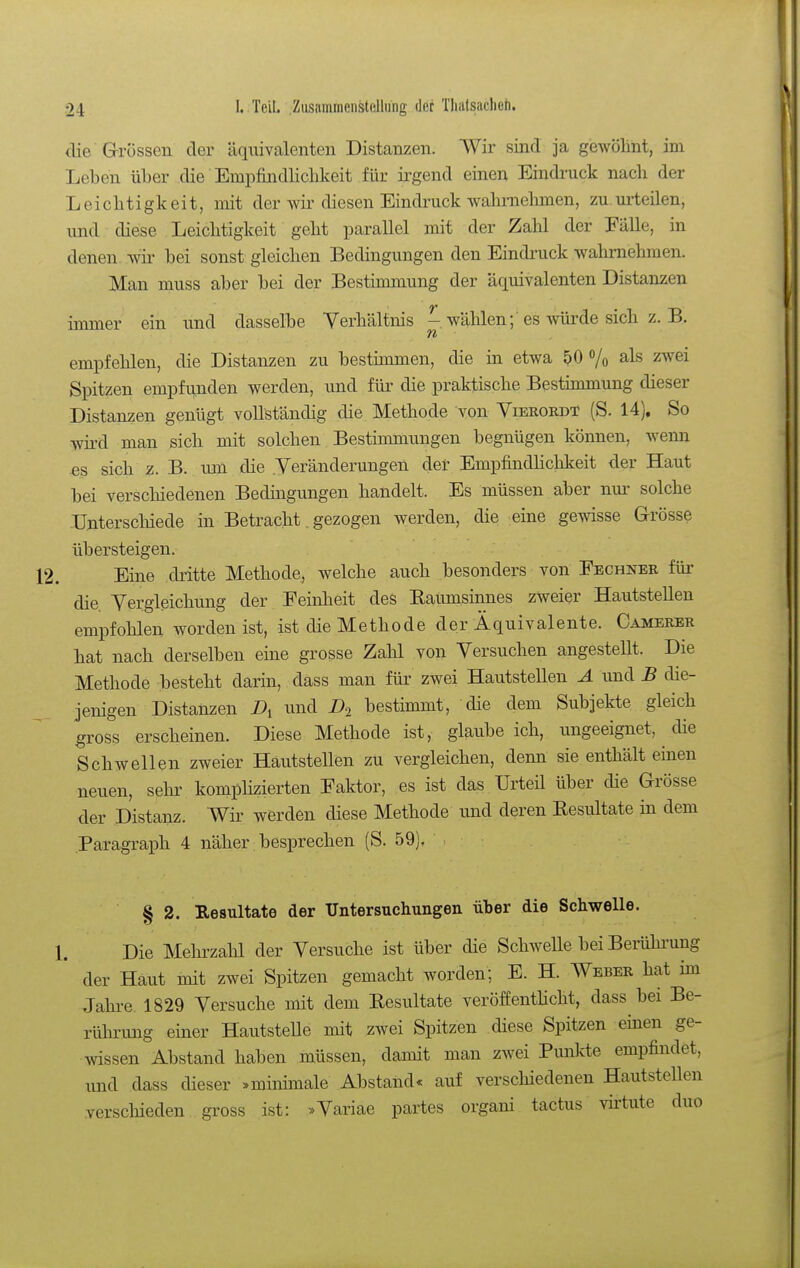clie Grössen der äquivalenten Distanzen. Wir sind ja gewölint, im Leben über die Empfindlicbkeit für irgend einen Eindi-uck nach der Leichtigkeit, mit der wir diesen Eindruck wahmebmen, zu.m'teilen, und diese Leichtigkeit geht parallel mit der Zahl der Fälle, in denen, -wii- bei sonst gleichen Bedingungen den Eindi'uck wahrnehmen. Man muss aber bei der Bestimmung der äquivalenten Distanzen immer ein und dasselbe Verhältnis - wählen; es würde sich z. B. empfehlen, die Distanzen zu bestimmen, die in etwa ^0 /o als zAvei Spitzen empfunden werden, und für die praktische Bestimmung dieser Distanzen genügt vollständig die Methode von Vierordt (S. 14), So wird man sich mit solchen Bestimmungen begnügen können, wenn es sich z.B. lun die .Veränderungen der Empfindlichkeit der Haut bei verschiedenen Bedmgungen handelt. Es müssen aber nm- solche Unterschiede in Betracht gezogen werden, die eine gewisse Grösse übersteigen. Eine dritte Methode, welche auch besonders von Fechner für die Vergleichung der Feinheit des Kaumsinnes zweier HautsteUen empföhlen worden ist, ist die Methode der Äquivalente. Camerer hat nach derselben eine grosse Zahl von Versuchen angesteUt. Die Methode besteht darin, dass man für zwei Hautstellen A und B die- jenigen Distanzen X>i und bestimmt, die dem Subjekte gleich gross erscheinen. Diese Methode ist, glaube ich, ungeeignet, die Schwellen zweier Hautstellen zu vergleichen, denn sie enthält einen neuen, sehr komplizierten Faktor, es ist das Urteil über die Grösse der Distanz. Wir werden diese Methode imd deren Eesultate in dem Paragraph 4 näher besprechen (S. 59). § 2. Resultate der Untersuchungen über die Schwelle. Die Mehi'zahl der Versuche ist über die Schwelle bei Berühi-ung der Haut mit zwei Spitzen gemacht worden; E. H. Weber hat im Jahre 1829 Versuche mit dem Eesultate veröffenthcht, dass bei Be- rührung einer Hautstelle mit zwei Spitzen diese Spitzen einen ge- wissen Abstand haben müssen, damit man zwei Punlde empfindet, und dass dieser »minhnale Abstand« auf verschiedenen Hautstellen verschieden gross ist: »Variae partes organi tactus virtute duo
