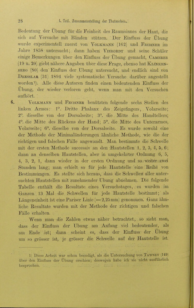 Bedeutung der Übung für die Feinlieif des Eaumsinnes der Haut, die sich auf Versuche mit Blinden stützen. Der Einffuss der Übung wurde experimentell zuerst von Volkmann (162) und Fechjter im Jahre 1858. untersucht; dann haben Vierordt und seine Schüler einige Bemerkungen über den Einfluss der Übung gemacht^ Camerer (19 u. 20) giebt nähere Angaben über diese'Frage, ebenso hatExiNKEN- iJERG (80) den Einfluss der Übung untersucht, und ■ endUch sind von Dresslar (31) 1894 viele systematische Versuche darüber angestellt worden')i Alle diese Autoren finden einen bedeutenden Einfluss der Übung, der wieder verloren geht, wenn man mit den Versuchen •aufhört, VoijcMANN und Fechner benützten folgende sechs Stellen des linken Armes: 1°. Dritte Phalanx des Zeigefingers, Volarseite; 2°. dieselbe von der Dorsalseite; 3°. die Mitte des Handtellers; 4°. die Mitte des Eückens :der Hand; 5°. die Mitte des Unterarmes, Volarseite; 6°. dieselbe von der Dorsalseite. Es wurde sowohl eine der Methode der Minimaländerungen ähiüiche Methode, wie die der richtigen und falschen Fälle angewandt. Man bestimmte die Schwelle mit der ersten Methode successiv an den Hautstellen 1, 2, 3, 4, 5, 6; dann än denselben Hautstellen, aber in umgekehrter Ordnung 6, 5, 4, 3, 2, 1, dann wieder in der ersten Ordnung und so. weiterazweS Stunden lang; man erhielt so für j^ede Hautstelle eine Keihe von Bestimmungen. Es stellte sich heraus, dass die Schwelleri aller unter- suchten. Hautstellen mit zunehmender Übung abnehmen. Die folgende Tabelle enthält die Eesultate eines Versuchstages, es wm-den im Granzen 13 Mal die Schwellen für jede Hautstelle bestimmt; als Längeneinheit ist eine Pariser Linie (=2,25mm) genommen. Ganz ähn- liche Eesultate wurden mit der Methode der richtigen und falschen Fälle erhalten. Wenn man .die Zahlen etwas näher betrachtet,, so sieht man, dass der Einfluss der Übung am Anfang viel bedeutender, als am Ende ist; dann scheint es, dass der Einfluss der Übung um so grösser ist, je grösser die Schwelle auf der Hautstelle ist. 1) Diese Arbeit war sclion beendigt, als.die TJntersucliung von.TAWNEV (149) über den Einfluss der Übung erscliien; deswegen habe ich sie nicht ausführlich besprochen. _ : .. . -