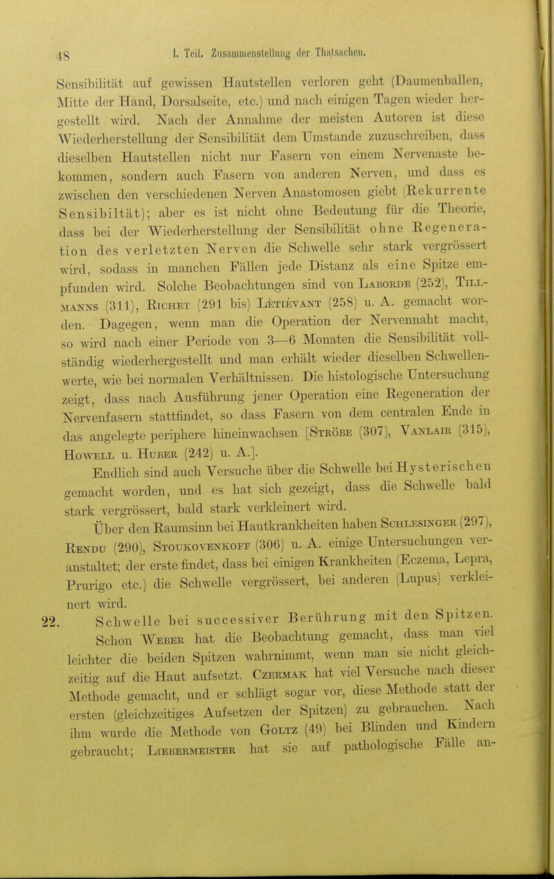 Sensibilität auf gewissen Hautstellen verloren geht (Daumenballen, Mitte der Hand, Dorsalseite, etc.) und nach einigen Tagen wieder her- gestellt wird. Nach der Annahme der meisten Autoren ist diese Wiederherstellung der Sensibilität dem Umstände zuzuschreiben, dass dieselben Hautstellen nicht nur Fasern von einem Nervenaste be- kommen, sondern auch Fasern von anderen Nerven, und dass es zwischen den verschiedenen Nerven Anastomosen giebt (Eekurrente Sensibiltät); aber es ist nicht ohne Bedeutung für die- Theorie, dass bei der Wiederherstellung der SensibiHtät ohne Eegenera- tion des verletzten Nerven die Schwelle sehr stark vergrössert wird, sodass in manchen Fällen jede Distanz als eine Spitze em- pfunden wird. Solche Beobachtungen sind von Laborde (252), Till- manns (311), Eichet (291 bis) Letievant (258) u. A. gemacht wor- den. Dagegen, wenn man die Operation der Nervennaht macht, so wird nach einer Periode von 3—6 Monaten die Sensibüität voll- ständig wiederhergestellt und man erhält wieder dieselben Schwellen- werte, wie bei normalen Verhältnissen. Die histologische Untersuchung zeigt, dass nach Ausfühiamg jener Operation eine Eegeneration der Nervenfasern stattfindet, so dass Fasern von dem centralen Ende in das angelegte periphere hineinwachsen [Ströbe (307), Vanlair (315), HowELL u. Huber (242) u. A.]. EndHch sind auch Versuche über die Schwelle bei Hysterischen gemacht worden, und es hat sich gezeigt, dass die Schwelle bald stark vergrössert, bald stark verkleinert wird. Über den Eaumsinn bei Hautla^ankheiten haben Schlesinger (297), Eendü (290), Stoukovenkoff (306) u. A. einige Untersuchungen ver- anstaltet; der erste findet, dass bei einigen Krankheiten (Eczema, Lepra, Prurigo etc.) die Schwelle vergrössert, bei anderen (Lupus) verklei- nert wird. . 2. Schwelle bei successiver Berührung mit den Spitzen. Schon Weber hat die Beobachtung gemacht, dass man viel leichter die beiden Spitzen wahi-nimmt, wenn man sie nicht gleich- zeitig auf die Haut aufsetzt. Czermak hat viel Versuche nach dieser Methode gemacht, und er schlägt sogar vor, diese Methode statt der ersten (gleichzeitiges Aufsetzen der Spitzen) zu gebrauchen. Nach ihm wurde die Methode von Goltz (49) bei Blinden imd Kindern gebraucht; Liebermeister hat sie auf pathologische Falle an-