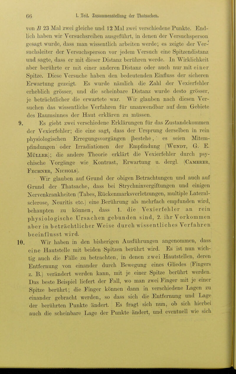 von B 23 Mal zwei gleiche und 12 Mal zwei verscliiedene Punkte. End- lich haben wir Versuchsreihen ausgeführt, in denen der Versuchsperson gesagt wurde, dass man wissenthch arbeiten werde; es zeigte der Ver- suchsleiter der Versuchsperson vor jedem Versuch eine Spitzendistanz und sagte, dass er mit dieser Distanz berühren werde. In Wü'klichkeit aber berührte er mit einer anderen Distanz oder auch nur mit einer Spitze. Diese Versuche haben den bedeutenden Einfluss der sicheren Erwartung gezeigt. Es wurde nämlich die Zahl der Vexierfehler erheblich grösser, und die scheinbare Distanz wurde desto grösser, je beträchthcher die erwartete war. Wir glauben nach diesen Ver- suchen das wissentliche Verfahren für unanwendbar auf dem Gebiete des E-aumsinnes der Haut erklären zu müssen. 9. Es giebt zwei verscliiedene Erklärungen für das Zustandekommen der Vexierfehler; die eine sagt, dass der Ursprung derselben in rein physiologischen Erregungsvorgängen [bestehe, ' es seien Mitem- pfindungen' oder tradiationen der Empfindung CWundt, Gr. E. Müller); die andere Theorie erklärt die Vexierfehler durch psy- chische 'Vorgänge wie Kontrast, Erwartung u. dergl. (Camerer, Eechner, Nichols). Wir glauben aufgrund der obigen Betrachtungen und auch auf Grund der Thatsache, dass bei Strychninvergiftungen und einigen Nervenki-ankheiten (Tabes, Rückenmarksverletzungen, multiple Lateral- sclerose, Neuritis etc.) eine Berühi-ung als mehrfach empfunden wird, behaupten zu können, dass 1. die Vexierfehler an rein physiologische Ursachen gebunden sind, 2. ihr Vorkommen aber in beträchtlicher Weise durch wissentliches Verfahren beeinflusst wird. 10. Wir haben in den bisherigen Ausführungen angenommen, dass eine Hautstelle mit beiden Spitzen berührt wird. Es ist nun wich- tig auch die Fälle zu betrachten, in denen zwei Hautstellen, deren Entfernung von einander durch Bewegung eines Ghedes (Fingers z. B.) verändert werden kann, mit je einer Spitze berührt werden. Das beste Beispiel Hefert der Fall, wo man zwei Finger mit je einer Spitze berührt; die Finger können dann in verschiedene Lagen zu einander gebracht werden, so dass sich die .Entfeniung und Lage der berührten Punkte ändert. Es fragt sich nun, ob sich hierbei auch die scheinbare Lage der Punkte ändert, und eventuell wie sich