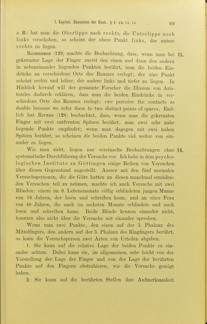 z. B.: hat man die Oberlippe nach rechts, die Unterlippe nacli links verschoben, so scheint der obere Punkt links, der untere rechts zu hegen. Robertson (129) machte die Beobachtung, dass, wenn man bei 13. geki-euzter Lage der Finger zuerst den einen und dann den andern in nebeneinander Hegenden Punkten berührt, man die beiden Ein- drücke an verschiedene Orte des Raumes verlegt; der eine Punkt scheint rechts und höher, der andere hnks und tiefer zu liegen. In HinbHck liierauf will der genannte Forscher die Illusion von Aris- toteles dadin-ch erklären, dass man die beiden Eindrücke in ver- schiedene Orte des Raumes verlegt: »we perceive the contacts as double because we refer them to two distinct points of space«. End- lich hat Rivers (128) beobachtet, dass, wenn man die gekreuzten Finger mit zwei entfernten Spitzen berührt, man zwei sehr nahe hegende Punkte empfindet; wenn man dagegen mit zwei nahen Spitzen berührt, so scheinen die beiden Punkte viel weiter von ein- ander zu liegen. Wie man sieht, liegen nur vereinzelte Beobachtungen ohne 14. systematische Durchführung der Versuche vor. Ich habe in dem psycho- logischen Institute zu Gröttingen emige Reihen von Versuchen über diesen Gegenstand angestellt. Ausser mit den fünf normalen Versuchspersonen, die die Grüte hatten an diesen manchmal ermüden- den Versuchen teil zu nehmen, machte ich auch Versuche mit zwei Bhnden: einem im 6. Lebensmonate vöUig erbhndeten jungen Manne von 18 Jahi'en, der lesen und schreiben kann, und an einer Frau von 40 Jahren, die auch im sechsten Monate erbhndete und auch lesen und schreiben kann. Beide Bhnde kennen einander nicht, konnten also nicht über die Versuche mit einander sprechen. Wenn man zwei Punkte, den einen auf der 3. Phalanx des Mittelfingers, den andern auf der 3. Phalanx des Ringfingers berührt, so kann die Versuchsperson zwei Arten von Urteilen abgeben. 1. Sie kann auf die relative Lage der beiden Punkte zu ein- ander achten. Dabei kann sie, im allgemeinen, sehr leicht von der Vorstellung der Lage der Finger und von der Lage der berührten Punkte auf den Fingern abstraliieren, wie die Versuche gezeigt haben. 2. Sie kann auf die berührten Stellen ihre Aufmerksamkeit