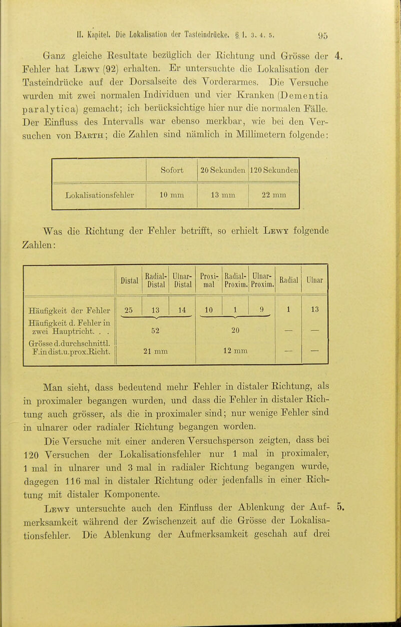 Ganz gleiche Resultate bezüglich der Richtung und Grösse der 4. Fehler hat Lewy (92) erhalten. Er untersuchte die Lokahsation der Tasteindrücke auf der Dorsalseite des Vorderarmes. Die Versuche wiu'den mit zwei normalen Individuen und vier Kranken (Dementia paralytica) gemacht; ich berücksichtige hier nur die normalen Fälle. Der Einfluss des Intervalls war ebenso merkbar, wie bei den Ver- suchen von Barth ; die Zahlen sind nämlich in Millimetern folgende: Sofort 20 Sekunden 120 Sekunden Lokalisationsfebler 10 mm 13 mm 22 mm Was die Richtung der Fehler betrifft, so erhielt Lew^y folgende Zahlen: Distal Radial- Distal Ulnar- Distal Proxi- mal Radial- Proxim. ülnar- Proxira. Radial Ulnar Häufigkeit der Fehler 25 13 14 10 1 9 1 13 Häufigkeit d. Felder in zwei Hauptricht. . . 52 20 Grösse d.durchschmttl. F.in dist.u.prox.Eiclit. 21 mm 12 mm Man sieht, dass bedeutend mehr Fehler in distaler Richtung, als in proximaler begangen wurden, und dass die Fehler in distaler Rich- tung auch grösser, als die in proximaler sind; nur wenige Fehler sind in ulnarer oder radialer Richtung begangen worden. Die Versuche mit einer anderen Versuchsperson zeigten, dass bei 120 Versuchen der Lokalisationsfebler nur 1 mal in proximaler, 1 mal in ulnarer und 3 mal in radialer Richtung begangen wurde, dagegen 116 mal in distaler Richtung oder jedenfalls in einer Rich- tung mit distaler Komponente. Lbwy untersuchte auch den Einfluss der Ablenkung der Auf- 5. merksamkeit während der Zwischenzeit auf die Grösse der Lokalisa- tionsfebler. Die Ablenkung der Aufmerksamkeit geschah auf drei