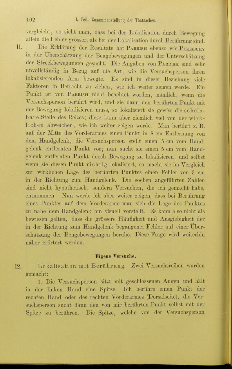 vergleicht, so sieht man, dass bei der Lokalisation durch Bewegung allein die Fehler grösser, als bei der Lokalisation durch Berülirung sind. 11. Die Erldärung der Eesultate hat Parrish ebenso wie Pillsbury in der Uberschätzung der Beugebewegungen und der Unterschätzung der Streckbewegungen gesucht. Die Angaben von Parrish sind selir unvollständig in Bezug auf die Art, wie die Versuchsperson ihren lokalisierenden Arm bewegte. Es sind in dieser Beziehung viele Paktoren in Betracht zu ziehen, wie ich weiter zeigen werde. Ein Punkt ist von Parrish nicht beachtet worden, nämlich, wenn die Versuchsperson berührt wird, und sie dann den berüln-ten Punkt mit der Bewegung lokahsieren muss, so lokaHsiert sie gewiss die schein- bare Stelle des Beizes; diese kann aber ziemlich viel von der wirk- lichen abweichen, wie ich weiter zeigen werde. Man berührt z. B. auf der Mitte des Vorderarmes einen Punkt in 8 cm Entfernung von dem Handgelenk, die Versuchsperson stellt einen 5 cm vom Hand- gelenk entfernten Punkt vor; nun sucht sie einen 5 cm vom Hand- gelenk entfernten Punkt durch Bewegung zu lokahsieren, und selbst wenn sie diesen Punkt richtig lokaHsiert, so macht sie im Vergleich zur wirklichen Lage des berührten Punktes einen Fehler von 3 cm in der Bichtung zum Handgelenk. Die soeben angefühi'ten Zahlen sind nicht hypothetisch, sondern Versuchen, die ich gemacht habe, entnommen. Nun werde ich aber weiter zeigen, dass bei Berühi'ung eines Punktes auf dem Vorderarme man sich die Lage des Punktes zu nahe dem Handgelenk hin visuell vorstellt. Es kann also nicht als bewiesen gelten, dass die grössere Häufigkeit und Ausgiebigkeit der in der Richtung zum Handgelenk begangener Fehler auf einer Über- schätzung der Beugebewegungen beruhe. Diese Frage wii'd weiterhin näher erörtert werden. Eigene Versuche. 12. Lokalisation mit Berührung. Zwei Versuchsreihen wurden gemacht: 1. Die Versuchsperson sitzt mit geschlossenen Augen imd hält in der linken Hand eine Spitze. Ich berühre einen Punkt der rechten Hand oder des rechten Vorderarmes (Dorsalseite), die Ver- suchsperson sucht dann den von mir berühi-ten Punkt selbst mit der Spitze zu berühren. Die Spitze, welche von der Versuchsperson