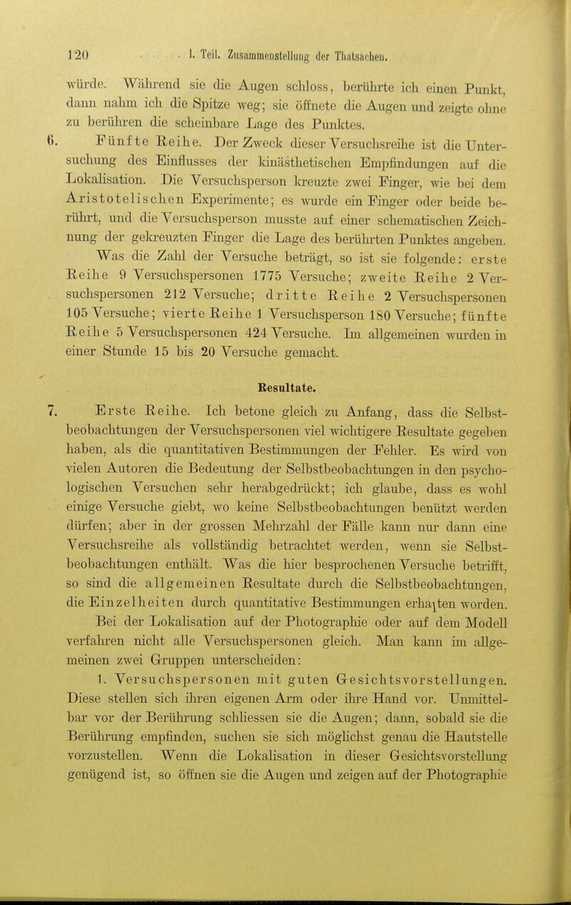 wüi'de. Während sie die Augen scliloss, Ijorührte ich einen Punkt, dann nahm ich die Spitze weg; sie öffnete die Augen und zeigte ohne zu berühren die scheinbare Lage des Punktes. 6. Fünfte Eeihe. Der Zweck dieser Versuchsreihe ist die Unter- suchung des Einflusses der Idnästhetischen Empfindungen auf die LokaHsation. Die Versuchsperson la-euzte zwei Finger, wie bei dem Aristotelischen Experimente; es wurde ein Finger oder beide be- rührt, und die Versuchsperson musste auf einer schematischen Zeich- nung der gekreuzten Finger die Lage des berührten Punktes angeben. Was die Zahl der Versuche beträgt, so ist sie folgende: erste Reihe 9 Versuchspersonen 1775 Versuche; zweite Eeihe 2 Ver- suchspersonen 212 Versuche; dritte Eeihe 2 Versuchspersonen 105 Versuche; vierte Eeihe 1 Versuchsperson 180 Versuche; fünfte Eeihe 5 Versuchspersonen 424 Versuche. Ln allgememen wrden in einer Stunde 15 bis 20 Versuche gemacht. Besnltate. 7. Erste Eeihe. Ich betone gleich zu Anfang, dass die Selbst- beobachtungen der Versuchspersonen viel wichtigere Eesultate gegeben haben, als die quantitativen Bestimmungen der Fehler. Es wird von vielen Autoren die Bedeutung der Selbstbeobachtungen in den psycho- logischen Versuchen sehr herabgedrückt; ich glaube, dass es wohl einige Versuche giebt, wo keine Selbstbeobachtungen benützt werden dürfen; aber in der grossen Mehrzahl der Fälle kann nur dann eine Versuchsreihe als vollständig betrachtet werden, wenn sie Selbst- beobachtungen enthält. Was die hier besprochenen Versuche betrifft, so sind die allgemeinen Eesultate durch die Selbstbeobachtungen, die Einzelheiten durch quantitative Bestimmungen erhalten worden. Bei der Lokalisation auf der Photographie oder auf dem Modell verfahren nicht alle Versuchspersonen gleich. Man kann im allge- meinen zwei Gruppen unterscheiden: 1. Versuchspersonen mit guten G-esichtsvorstellungeu. Diese stellen sich ihren eigenen Arm oder ihre Hand vor. Unmittel- bar vor der Berülunmg schHessen sie die Augen; dann, sobald sie die Berülu-ung emj)finden, suchen sie sich mögHchst genau die Hautstelle vorzustellen. Wenn die Lokalisation in dieser GesichtsvorsteUung genügend ist, so öffnen sie die Augen und zeigen auf der Photographie