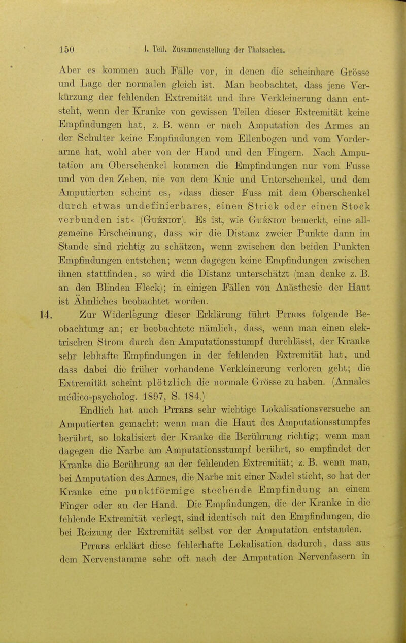 Aber es kommen auch Fälle vor, in denen die scheinbare Grösse und Lage der normalen gleich ist. Man beobachtet, dass jene Ver- kürzung der fehlenden Extremität und ihre Verkleinerung dann ent- steht, wenn der Kranke von gewissen Teilen dieser Extremität keine Empfindungen hat, z. B. wenn er nach Amputation des Armes an der Schulter keine Empfindungen vom Ellenbogen und vom Vorder- arme hat, wolü aber von der Hand und den Fingern. Nach Ampu- tation am Oberschenkel kommen die Empfindungen nur vom Fusse und von den Zehen, nie von dem Knie und Unterschenkel, und dem Amputierten scheint es, »dass dieser Fuss mit dem Oberschenkel durch etwas undefinierbares, einen Strick oder einen Stock verbunden ist« (Gtüeniot). Es ist, wie Gtueniot bemerkt, eine all- gemeine Erscheinung, dass wir die Distanz zweier Pimkte dann im Stande sind richtig zu schätzen, wenn zwischen den beiden Punkten Empfindungen entstehen; wenn dagegen keine Empfindungen zwischen ilmen stattfinden, so wird die Distanz unterschätzt (man denke z. B. an den BHnden Fleck); in einigen Fällen von Anästhesie der Haut ist AhnHches beobachtet worden. 14. Zur Widerlegung dieser Erldärung führt Pitres folgende Be- obachtung an; er beobachtete nämlich, dass, wenn man einen elek- trischen Strom durch den Amputationsstumpf durchlässt, der Ki^anke selu- lebhafte Empfindungen in der fehlenden Extremität hat, und dass dabei die früher vorhandene Verkleinerung verloren geht; die Extremität scheint plötzlich die normale Grösse zuhaben. (Annales medico-psycholog. 1897, S. 184.) Endlich hat auch Pitres sehr wichtige Lokalisationsversuche an Amputierten gemacht: wenn man die Haut des Amputationsstimipfes berührt, so lokalisiert der Kranke die Berührung richtig; wenn man dagegen die Narbe am Amputationsstumpf berührt, so empfindet der Kranke die Berührung an der fehlenden Extremität; z.B. wenn man, bei Amputation des Armes, die Narbe mit einer Nadel sticht, so hat der Kranke eine punktförmige stechende Empfindung an einem Finger oder an der Hand. Die Empfindungen, die der Ki'anke in die fehlende Extremität verlegt, sind identisch mit den Empfindungen, die bei Eeizung der Extremität selbst vor der Amputation entstanden. Pitres erklärt diese fehlerhafte LokaUsation dadurch, dass aus dem Nervenstamme sehr oft nach der Amputation Nervenfasern in