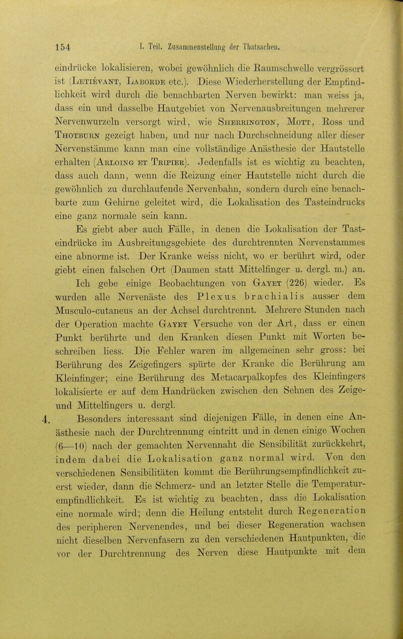 eindrücke lokalisieren, wobei gewölmlich die Raumscliwelle vergrössert ist (Letievant, Laborüe etc.). Diese Wiederherstellung der Empfind- lichkeit wird durch die benachbarten Nerven bewirkt: man weiss ja, dass ein und dasselbe Hautgebiet von Nervenausbreitungen mehrerer Nervenwurzeln versorgt wird, wie Sheerington, Mott, Hoss und Thotburn gezeigt haben, und nur nach Durchschneidung aller dieser Nervenstännne kann man eine vollständige Ajiästhesie der Hautstelle erhalten (Arloing et Tripier). Jedenfalls ist es wichtig zu beachten, dass auch dann, wenn die E-eizung einer Hautstelle nicht durch die gewöhnlich zu durchlaufende Nervenbahn, sondern durch eine benach- barte zum G-ehirne geleitet wird, die LokaUsation des Tasteindrucks eine ganz normale sein kann. Es giebt aber auch Fälle, in denen die Lokahsation der Tast- eindiiicke im Ausbreitungsgebiete des durchtrennten Nervenstammes eine abnorme ist. Der Kranke weiss nicht, wo er berührt wii*d, oder giebt einen falschen Ort (Daumen statt Mittelfinger u. dergl. m.) an. Ich gebe einige Beobachtungen von GtAyet (226) wieder. Es wurden alle Nervenäste des Plexus brachialis ausser dem Musculo-cutaneus an der Achsel durchtrennt. Mehrere Stunden nach der Operation machte GtAyet Versuche von der Art, dass er einen Punkt berührte und den Kranken diesen Punkt mit Worten be- schreiben Hess. Die Fehler waren im allgemeinen sehr gross: bei Berührung des Zeigefingers spürte der Kranke die Berührung am Kleinfinger; eine Berührung des Metacarpalkopfes des Kleinfingers lokahsierte er auf dem Handrücken zwischen den Sehnen des Zeige- und Mittelfingers u. dergl. Besonders interessant sind diejenigen Fälle, in denen eine An- ästhesie nach der Durchtrennung eintritt und in denen einige Wochen (6—10) nach der gemachten Nervennaht die Sensibihtät zurückkehrt, indem dabei die Lokalisation ganz normal wird. Von den verschiedenen SensibiHtäten kommt die Berührungsempfindhchkeit zu- erst wieder, dann die Schmerz- und an letzter Stelle die Temperatui-- empfindhchkeit. Es ist wichtig zu beachten, dass die Lokahsation eine normale wird; denn die Heilung entsteht dui'ch Eegeneration des peripheren Nervenendes, und bei dieser Regeneration wachsen nicht dieselben Nervenfasern zu den verscluedenen Hautpunkten, die vor der Durchtrennung des Nerven diese Hautpunkte mit dem