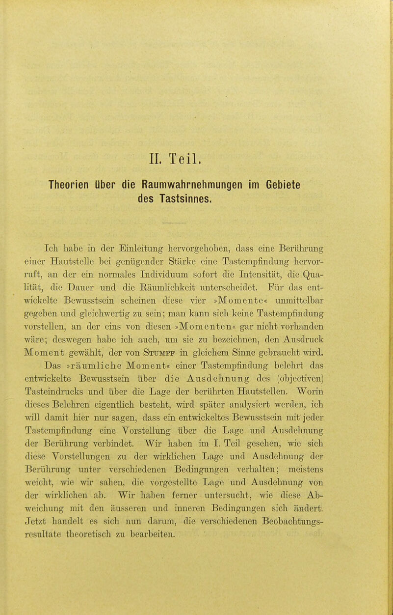 Theorien Uber die Raumwahrnehmungen im Gebiete des Tastsinnes. Ich habe in der Einleitung hervorgehoben, class eine Berührung einer Hautstelle bei genügender Stärke eine Tastempfindung hervor- ruft, an der ein normales Individuum sofort die Intensität, die Qua- lität, die Dauer und die Räumlichkeit unterscheidet. Für das ent- wickelte Bewusstsein scheinen diese vier »Momente« unmittelbar gegeben und gleichwertig zu sein; man kann sich keine Tastempfindung vorstellen, an der eins von diesen »Momenten« gar nicht vorhanden wäre; deswegen habe ich auch, um sie zu bezeichnen, den Ausdruck Moment gewählt, der von Stumpf in gleichem Sinne gebraucht wird. Das »räumliche Moment« einer Tastempfindung belehrt das entvsdckelte Bewusstsein über die Ausdehnung des (objectiven) Tasteindinicks und über die Lage der berührten Hautstellen. Worin dieses Belehren eigenthch besteht, wird später analysiert werden, ich will damit hier nur sagen, dass ein entwickeltes Bewusstsein mit jeder Tastempfindung eine Vorstellung über die Lage und Ausdehnung der Berührung verbindet. Wir haben im I. Teil gesehen, wie sich diese Vorstellungen zu der wirkhchen Lage und Ausdehnung der Berührung unter verschiedenen Bedingungen verhalten; meistens weicht, wie wir sahen, die vorgestellte Lage und Ausdehnung von der wirklichen ab. Wir haben femer untersucht, wie diese Ab- weichung mit den äusseren und inneren Bedingungen sich ändert. Jetzt handelt es sich nun darum, die verscliiedenen Beobachtungs- resultate theoretisch zu bearbeiten.