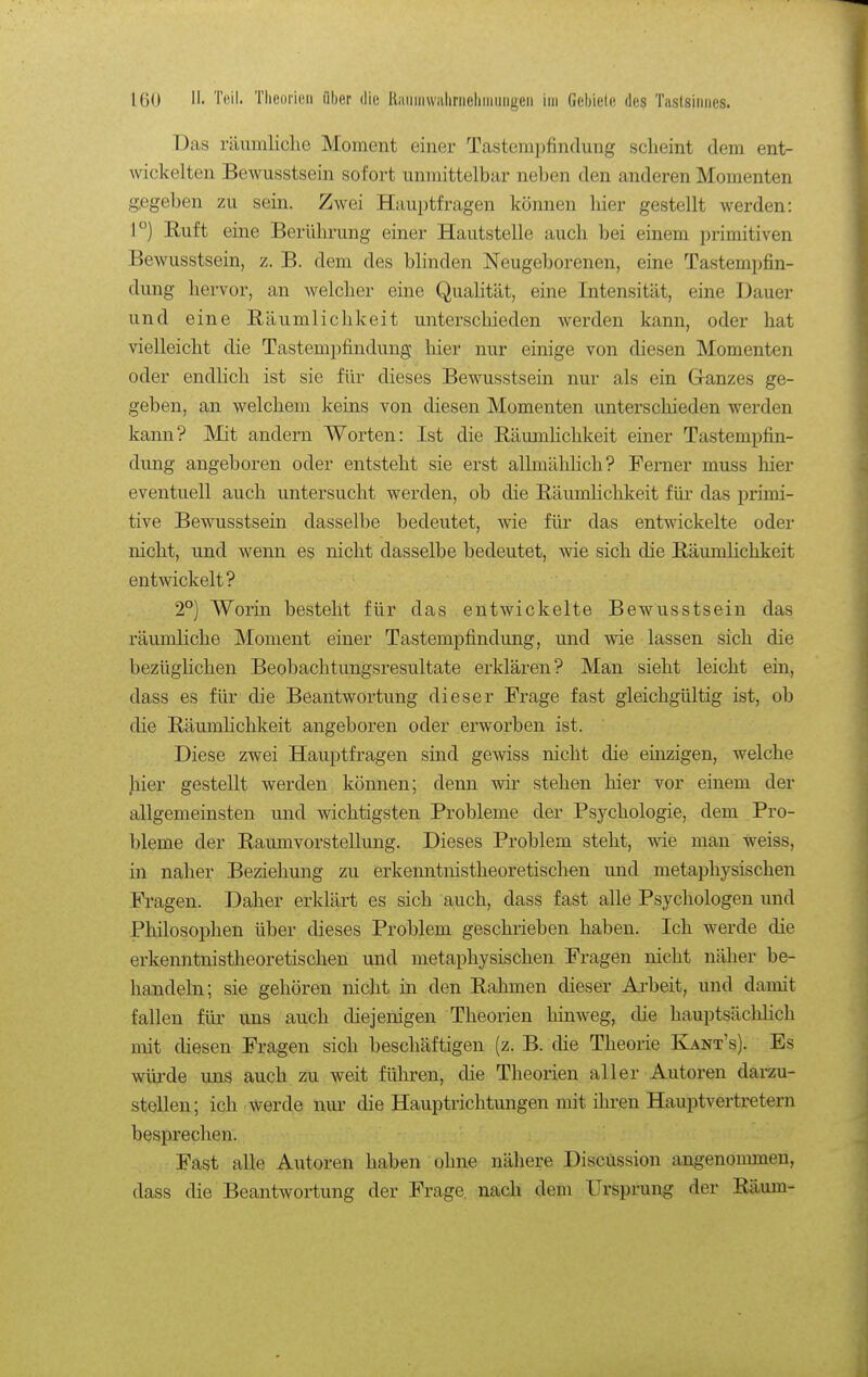 Das räumliclie Moment einer Tastempfindung scheint dem ent- wickelten Bewusstsein sofort unmittelbar neben den anderen Momenten gegeben zu sein. Zwei Hauptfragen können liier gestellt Averden: 1°) Euft eine Berührung einer Hautstelle auch bei einem primitiven Bewusstsein, z. B. dem des bhnden Neugeborenen, eine Tastempfin- dung hervor, an welcher eine Qualität, eine Intensität, eine Dauer und eine Eäumlichkeit unterschieden werden kann, oder hat vielleicht die Tastempfindung hier nur einige von diesen Momenten oder endlich ist sie für dieses Bewusstsein nur als ein G-anzes ge- geben, an welchem keins von diesen Momenten unterschieden werden kann? Mit andern Worten: Ist die Eäumhchkeit einer Tastempfin- dung angeboren oder entsteht sie erst allmäliHch? Ferner muss hier eventuell auch untersucht werden, ob die RäumHchkeit für das primi- tive Bewusstsein dasselbe bedeutet, wie für das entwickelte oder nicht, und wenn es nicht dasselbe bedeutet, wie sich die Bäumlichkeit entwickelt? 2°) Worin besteht für das entwickelte Bewusstsein das räumliche Moment einer Tastempfindung, und wie lassen sich die bezügHchen Beobachtungsresultate erklären? Man sieht leicht ein, dass es für die Beantwortung dieser Frage fast gleichgültig ist, ob die Bäumlichkeit angeboren oder erworben ist. Diese zwei Hauptfragen sind gewiss nicht die einzigen, welche hier gestellt werden können; denn wir stehen hier vor einem der allgemeinsten und wichtigsten Probleme der Psychologie, dem Pro- bleme der Raumvorstellung. Dieses Problem steht, wde man weiss, in naher Beziehung zu erkenntnistheoretischen und metaphysischen Fragen. Daher erklärt es sich auch, dass fast alle Psychologen und Philosophen über dieses Problem geschrieben haben. Ich werde die erkenntnistheoretischen und metaphysischen Fragen nicht näher be- handeln; sie gehören nicht in den Eahmen dieser Arbeit, und damit fallen für uns auch diejenigen Theorien hinweg, die hauptsächlich mit diesen Fragen sich beschäftigen (z. B. die Theorie Kant's). Es würde uns auch zu weit führen, die Theorien aller Autoren darzu- stellen; ich werde nur die Hauptrichtungen mit ihren Hauptvertretern besprechen. Fast alle Autoren haben ohne nähere DiscUssion angenommen, dass die Beantwortung der Frage, nach dem Ursprung der Räum-