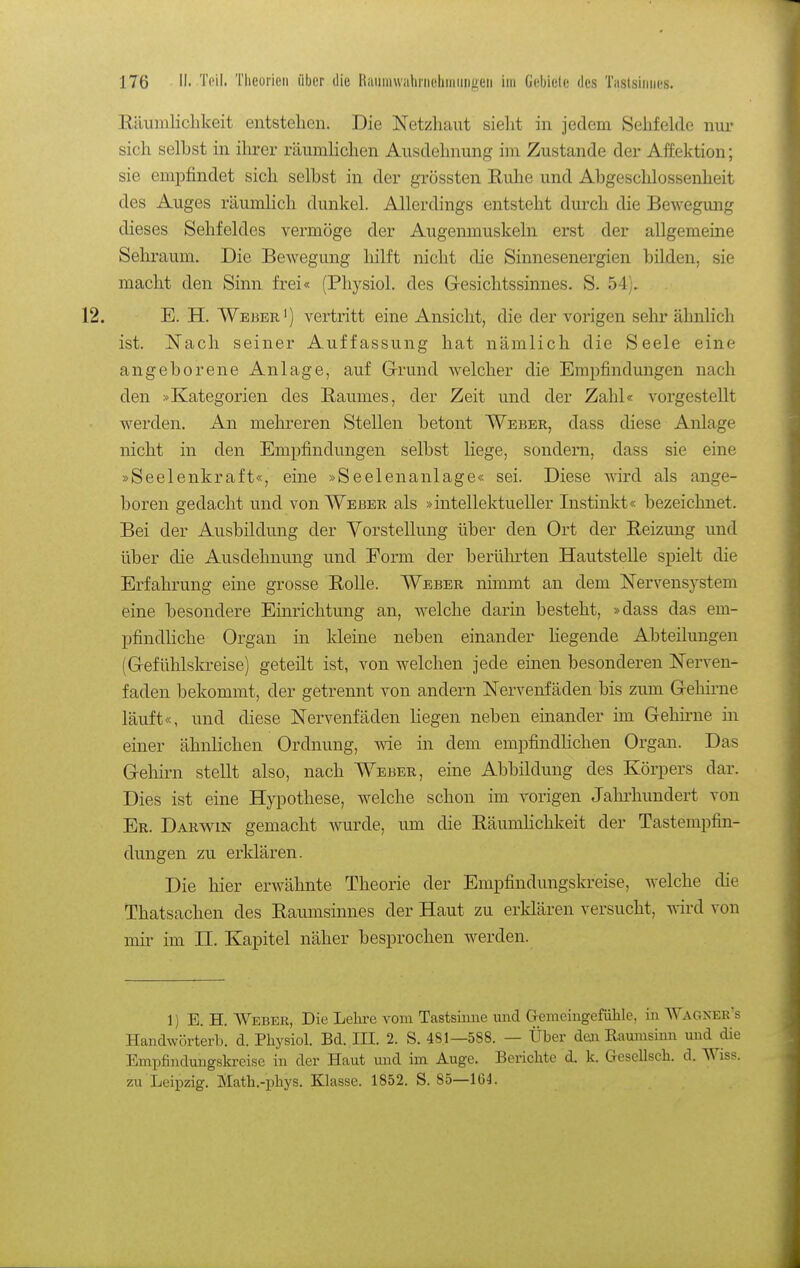 Eäiimlichkeit entstehen. Die Netzhaut sieht in jedem Seiifelde nur sich selbst in ihrer räumhchen Ausdehnung im Zustande der Affektion; sie empfindet sich selbst in der grössten Euhe und Abgeschlossenheit des Auges räumlich dunkel. Allerdings entsteht durch die Bewegung dieses Sehfeldes vermöge der Augenmuskeln erst der allgemeine Sehraum. Die Bewegung hilft nicht die Sinnesenergien bilden, sie macht den Sinn frei« (Physiol. des Gresichtssinnes. S. 54). E. H. Weber') vertritt eine Ansicht, die der vorigen sehr ähnlich ist. Nach seiner Auffassung hat nämlich die Seele eine angeborene Anlage, auf GTrund welcher die Empfindungen nach den »Kategorien des Raumes, der Zeit und der Zahl« vorgestellt werden. An mehreren Stellen betont Weber, dass diese Anlage nicht in den Empfindungen selbst liege, sondern, dass sie eine »Seelenkraft«, eine »Seelenanlage« sei. Diese wd als ange- boren gedacht und von Weber als »intellektueller Instinkt« bezeichnet. Bei der Ausbildung der Vorstellung über den Ort der Reizung imd über die Ausdehnung und Form der berührten Hautstelle spielt die Erfahrung eine grosse Rolle. Weber nimmt an dem Nervensystem eine besondere Einrichtung an, welche darin besteht, »dass das em- pfindliche Organ in kleine neben einander hegende Abteilungen (Gefühlskreise) geteilt ist, von welchen jede einen besonderen Nerven- faden bekommt, der getrennt von andern Nervenfäden bis zum Gehii-ne läuft«, und diese Nervenfäden Hegen neben einander im Gehü'ne in einer ähnlichen Ordnung, wie in dem empfindhchen Organ. Das G-ehirn stellt also, nach Weber, eine Abbildung des Körpers dar. Dies ist eine Hypothese, welche schon im vorigen Jahrhundert von Er. Darv^in gemacht wurde, um die RäumHchkeit der Tastempfin- dungen zu erklären. Die hier erwähnte Theorie der Empfindungskreise, welche die Thatsachen des Raumsinnes der Haut zu erklären versucht, wird von mir im II. Kapitel näher besprochen werden. 1) B. H. Weber, Die Lehre vom Tastsiime und Cremeingefühle. in Wagxer's Handwörterb. d. Physiol. Bd. III. 2. S. 481—588. — Über den Raumsiuu und die Empfindungskreise in der Haut mid im Auge. Berichte d. k. Gesellsch. d. Wiss. zu Leipzig. Math.-phys. Klasse. 1852. S. 85—164.