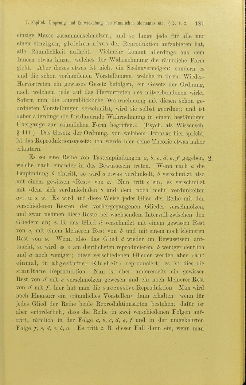 einzige Masse zusammenschmelzen, und so lange jede für alle nur einen einzigen, gleichen nisus der Reproduktion aufzubieten hat, alle RämnKchkeit aufhebt. Vielmehr kommt allerdings aus dem Innern etwas hinzu, welches der Wahrnehmung die räumhche Form giebt. Aber dieses etwas ist nicht ein Seelenvermögen: sondern es sind die schon vorhandenen Vorstellungen, welche in ihrem Wieder- Hervortreten ein gewisses Gesetz befolgen, ein G-esetz der Ordnung, nach welchem jede auf das Hervortreten des mitverbundenen wirkt. Sofern nun die augenbhckliche Wahrnehmung mit diesen schon ge- ordneten Vorstellungen verschmilzt, wird sie selbst geordnet; und ist daher allerdings die fortdauernde Wahrnehmung in einem beständigen Übergange zur räumhchen Form begriffen.« (Psych, als Wissensch. § III.) Das Gesetz der Ordnung, von welchem Herbart hier spricht, ist das Reproduktionsgesetz; ich werde hier seine Theorie etwas näher erläutern. Es sei eine Reihe von Tastempfindungen «, h, c, c/, e, / gegeben, welche nach einander in das Bewusstsein treten. Wenn nach a die Empfindung b eüatritt, so wird a etwas verdunkelt, b verschmilzt also mit einem gewissen »Rest« von a. Nun tritt c ein, es verschmilzt mit »dem sich verdunkelnden b und dem noch mehr verdunkelten a«; u. s. w. Es wird auf diese Weise jedes Glied der Reihe mit den verschiedenen Resten der vorhergegangenen Gheder verschmolzen, und zwar nehmen diese Reste bei wachsendem Litervall zwischen den Ghedem ab; z. B. das Glied cl verschmilzt mit einem gewissen Rest von c, mit einem kleineren Rest von b und mit einem noch kleineren Rest von a. Wenn also das Ghed d Avieder ün Bewusstsein auf- taucht, so -wird es c am deutlichsten reproducieren, b weniger deutlich und a noch weniger; diese verschiedenen Gheder werden aber »auf einmal, in abgestufter Klarheit« reproduciert; es ist dies die simultane Reproduktion. Nvm ist aber andererseits ein gevdsser Rest von d mit e verschmolzen gewesen und ein noch kleinerer Rest von d mit_/; hier hat man die successive Reproduktion. Man wü'd nach Herüart ein »räumhches Vorstellen« dann erhalten, wenn für jedes Glied der Reihe beide Reproduktionsarten bestehen; dafür ist aber erforderlich, dass die Reihe in zwei verschiedenen Folgen auf- tritt , nämlich in der Folge o, b, c, d, e, / und in der umgekehrten Folge /, d^ c, a. Es tritt z. B. dieser Fall dann ein, wenn man