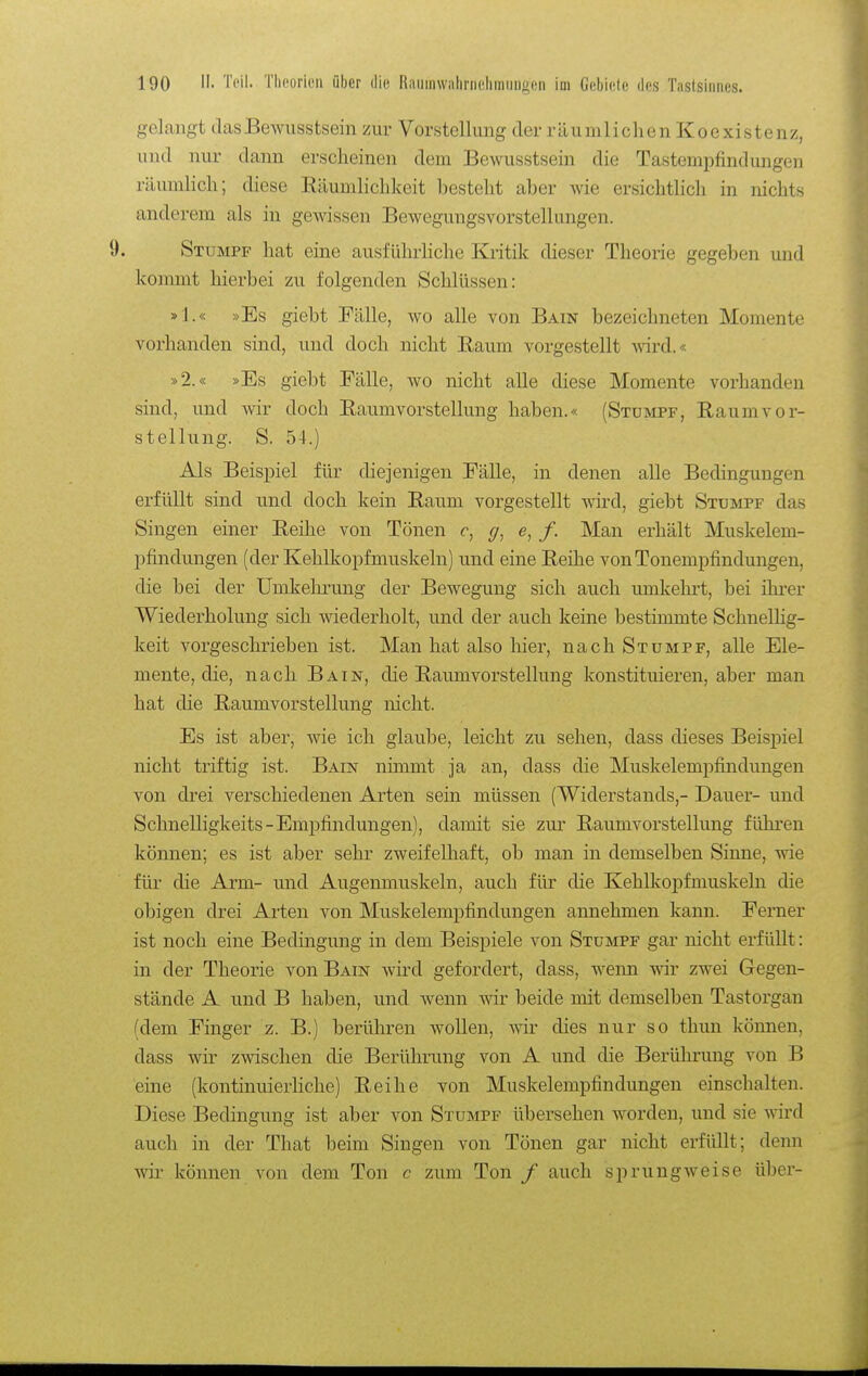 gelangt tlcasBewusstsein zur Vorstellung der räumlichen Koexistenz, und nur dann erscheinen dem Bewusstsein die Tastempfindungen räumlich; diese Räumlichkeit besteht aber Avie ersichtlich in nichts anderem als in gewissen Bewegungsvorstellungen. 9. Stumpf hat eine ausführliche Kritik dieser Theorie gegeben und kommt hierbei zu folgenden Schlüssen: »1.« »Es giebt Fälle, wo alle von Bain bezeichneten Momente vorhanden sind, und doch nicht Raum vorgestellt wird.« »2.« »Es giebt Fälle, wo nicht alle diese Momente vorhanden sind, und wir doch Raumvorstellung haben.« (Stumpf, Raumvor- stellung. S. 54.) Als Beispiel für diejenigen Fälle, in denen alle Bedingungen erfüllt sind und doch kein Raum vorgestellt wd, giebt Stumpf das Singen einer Reilie von Tönen c, (/, e, f. Man erhält Muskelem- pfindungen (der Kehlkopfmuskeln) und eine Reihe von Tonempfindungen, die bei der Umkelu-ung der Bewegung sich auch umkehrt, bei ihrer Wiederholung sich wiederholt, und der auch keine bestimmte SchnelHg- keit vorgeschrieben ist. Man hat also liier, nach Stumpf, alle Ele- mente, die, nach Bain, die Raumvorstellung konstituieren, aber man hat die Raumvorstellung nicht. Es ist aber, wie ich glaube, leicht zu sehen, dass dieses Beispiel nicht triftig ist. Bain nimmt ja an, dass die Muskelempfindungeu von drei verschiedenen Arten sein müssen (Widerstands,- Dauer- und Schnelligkeits-Empfindungen), damit sie zur Raumvorstellung führen können; es ist aber sehr zweifelhaft, ob man in demselben Sinne, wie für die Arm- und Augenmuskeln, auch für die Kehlkopfmuskeln die obigen drei Arten von Muskelempfindungen annehmen kann. Ferner ist noch eine Bedingung in dem Beispiele von Stumpf gar nicht erfüllt: in der Theorie von Bain wird gefordert, dass, wenn wir zwei Gegen- stände A und B haben, und wenn wir beide mit demselben Tastorgan (dem Finger z. B.) berühren wollen, wir dies nur so thun können, dass wir zwischen die Berührung von A und die Berührung von B eine (kontinuierliche) Reihe von Muskelempfindungen einschalten. Diese Bedingung ist aber von Stumpf übersehen worden, und sie wird auch in der That beim Singen von Tönen gar nicht erfüllt; denn wir können von dem Ton c zum Ton / auch sprungweise über-