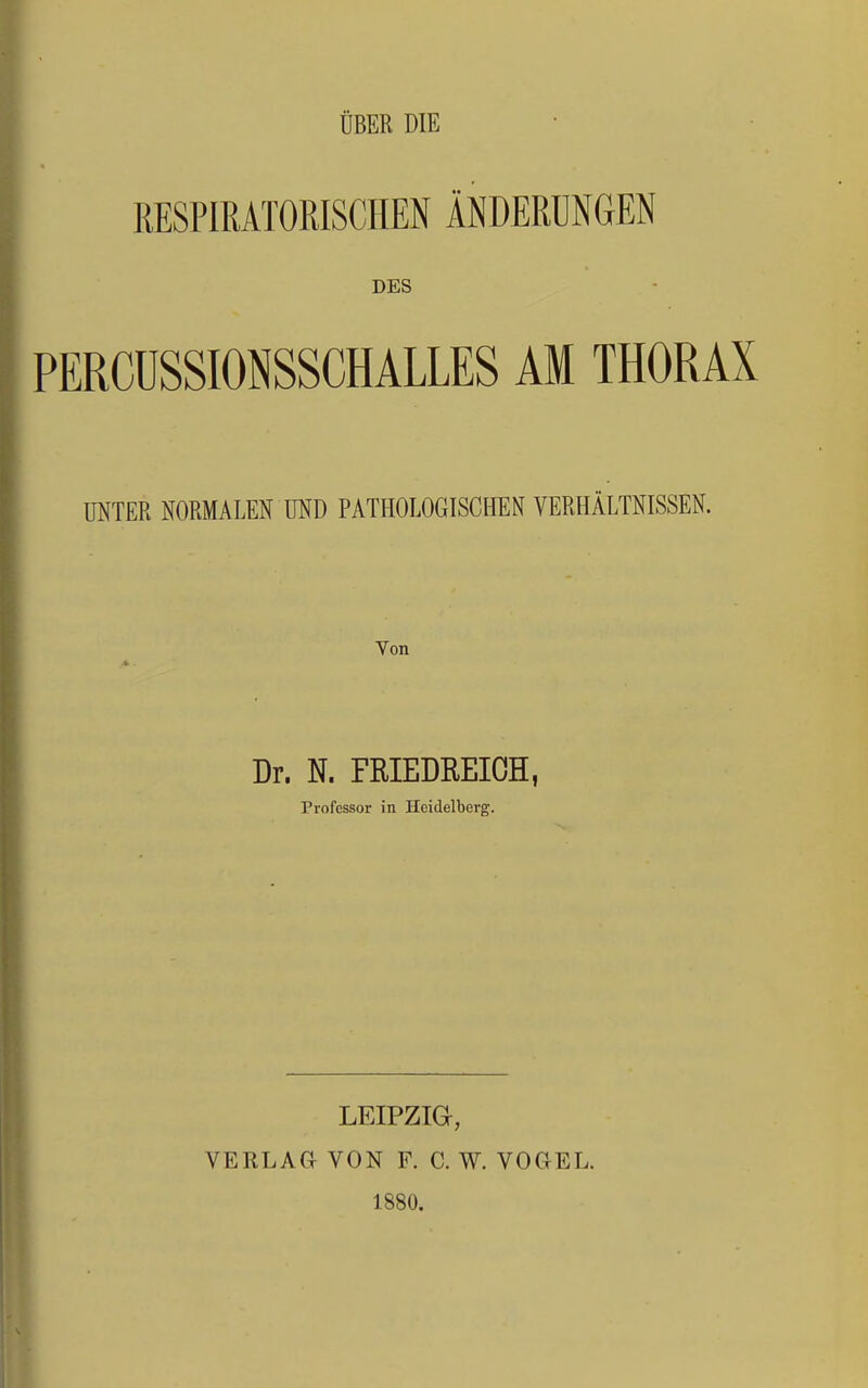 ÜBER DIE RESPIRATORISCHEN ÄNDERUNGEN DES PERCÜSSIONSSCHALLES AM THORAX UNTER NORMALEN UND PATHOLOGISCHEN VERHÄLTNISSEN. Von Dr. N. FRIEDREIOH, Professor in Heidelberg. LEIPZIG, VERLAa VON F. C. W. VOGEL. 1880.
