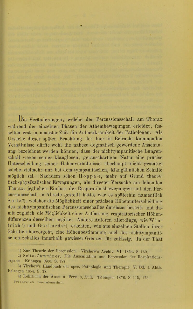 / Die Veränderungen, welche der Percussionsscball am Thorax während der einzelnen Phasen der Athembewegungen erleidet, fes- selten erst in neuester Zeit die Aufmerksamkeit der Pathologen. Als Ursache dieser späten Beachtung der hier in Betracht kommenden Verhältnisse dürfte wohl die nahezu dogmatisch gewordene Anschau- ung bezeichnet werden können, dass der nichttympanitische Lungen- schall wegen seiner klanglosen, geräuschartigen Natur eine präcise Unterscheidung seiner Höhenverhältnisse überhaupt nicht gestatte, solche vielmehr nur bei dem tympanitischen, klangähnlicben Schalle möglich sei. Nachdem schon Hoppe i), mehr auf Grund theore- tisch-physikalischer Erwägungen, als directev Versuche am lebenden Thorax, jeglichen Einfluss der Respirationsbewegungen auf den Per- cussionsscball in Abrede gestellt hatte, war es späterhin namentlich ,Seitz2), welcher die Möglichkeit einer präcisen Höhenunterscheidung des nichttympanitischen Percussionsschalles durchaus bestritt und da- mit zugleich die Möglichkeit einer Auffassung respiratorischer Höhen- differenzen desselben negirte. Andere Autoren allerdings, wie Win- trich und Gerhardt), erachten, wie aus einzelnen Stellen ihrer Schriften hervorgeht, eine Höhenbestimmung auch des nichttympaniti- schen Schalles innerhalb gewisser Grenzen für zulässig. In der That 1) Zur Theorie der Percussion. Virchow's Archiv. VI. 1854. S. 169. 2) Seitz-Zamminer, Die Auscultation und Percussion der Respirations- organe. Erlangen iSiiO. S. 187. :i) Virchow's Handbuch der spec. Pathologie und Therapie. V. Bd. i. Abth. Erlangen 1854. S. 28. 4) Lehrbuch der Ausc. u. Perc. Aufl. Tübingen 187G. S. 115, 125.