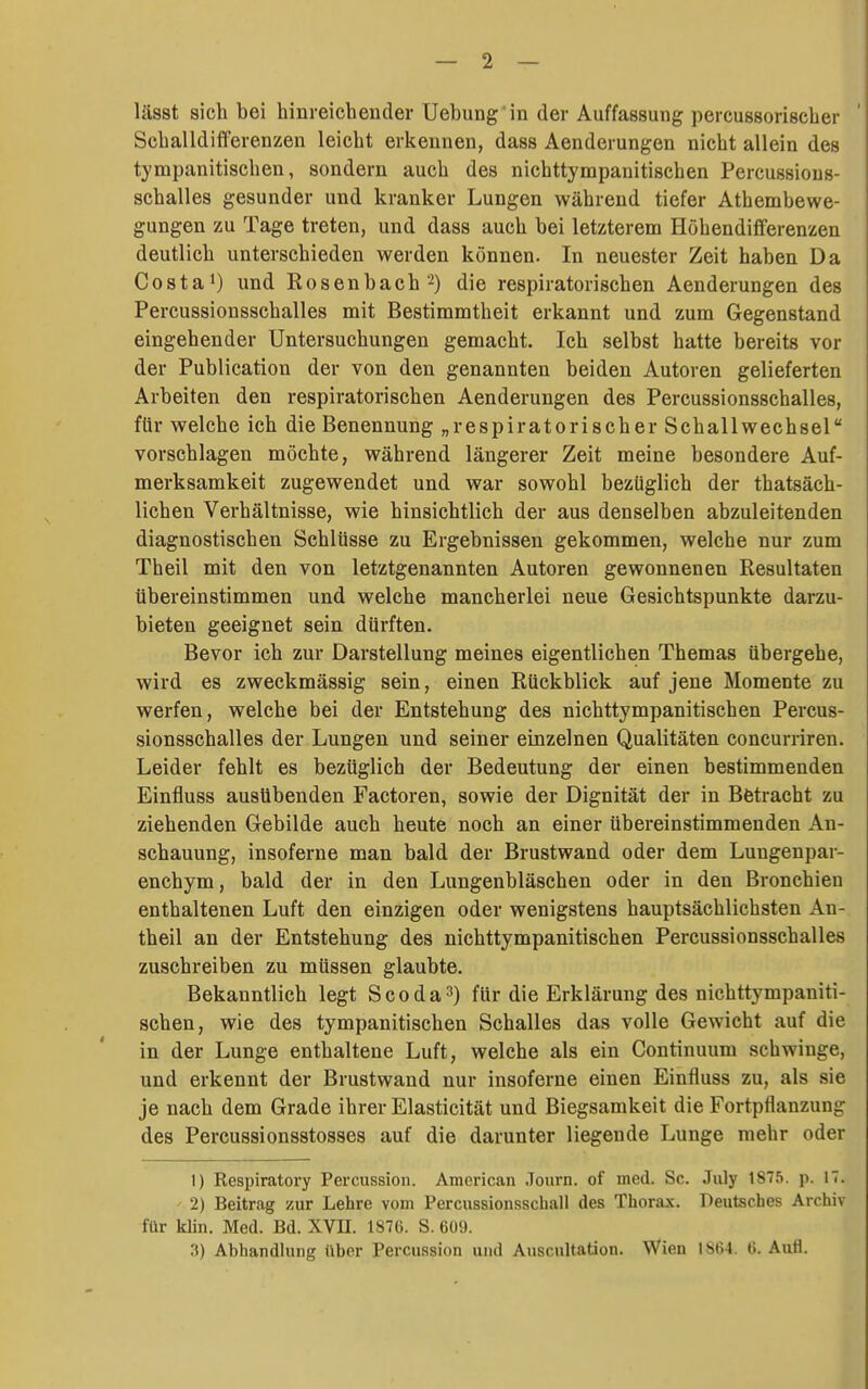 lässt sich bei hinreichender Uebung in der Auffassung percussorischer Schalldifferenzen leicht erkennen, dass Aenderungen nicht allein des tympanitischen, sondern auch des nichttympanitischen Percussious- schalles gesunder und kranker Lungen während tiefer Athembewe- gungen zu Tage treten, und dass auch bei letzterem Höhendifferenzen deutlich unterschieden werden können. In neuester Zeit haben Da Costa') und Rosenbach'^) die respiratorischen Aenderungen des Percussionsschalles mit Bestimmtheit erkannt und zum Gegenstand eingehender Untersuchungen gemacht. Ich selbst hatte bereits vor der Publication der von den genannten beiden Autoren gelieferten Arbeiten den respiratorischen Aenderungen des Percussionsschalles, für welche ich die Benennung „respiratorischer Schallwechsel vorschlagen möchte, während längerer Zeit meine besondere Auf- merksamkeit zugewendet und war sowohl bezüglich der thatsäch- lichen Verhältnisse, wie hinsichtlich der aus denselben abzuleitenden diagnostischen Schlüsse zu Ergebnissen gekommen, welche nur zum Theil mit den von letztgenannten Autoren gewonnenen Resultaten übereinstimmen und welche mancherlei neue Gesichtspunkte darzu- bieten geeignet sein dürften. Bevor ich zur Darstellung meines eigentlichen Themas übergehe, wird es zweckmässig sein, einen Rückblick auf jene Momente zu werfen, welche bei der Entstehung des nichttympanitischen Percus- sionsschalles der Lungen und seiner einzelnen Qualitäten concurriren. Leider fehlt es bezüglich der Bedeutung der einen bestimmenden Einfluss ausübenden Factoren, sowie der Dignität der in Bfetracht zu ziehenden Gebilde auch heute noch an einer übereinstimmenden An- schauung, insoferne man bald der Brustwand oder dem Lungenpar- enchym, bald der in den Lungenbläschen oder in den Bronchien enthaltenen Luft den einzigen oder wenigstens hauptsächlichsten An- theil an der Entstehung des nichttympanitischen Percussionsschalles zuschreiben zu müssen glaubte. Bekanntlich legt Scoda^) für die Erklärung des nichttympaniti- schen, wie des tympanitischen Schalles das volle Gewicht auf die in der Lunge enthaltene Luft, welche als ein Continuum schwinge, und erkennt der Brustwand nur insoferne einen Einfluss zu, als sie je nach dem Grade ihrer Elasticität und Biegsamkeit die Fortpflanzung des Percussionsstosses auf die darunter liegende Lunge mehr oder 1) Respiratory Percussion. American Journ. of med. Sc. July 1875. p. 17. 2) Beitrag zur Lehre vom Percussionsscball des Thorax. Deutsches Archiv für klin. Med. Bd. XVH. 1876. S. 609. 3) Abhandlung über Percussion und Auscultatiou. Wien 1864. 6. Aufl.