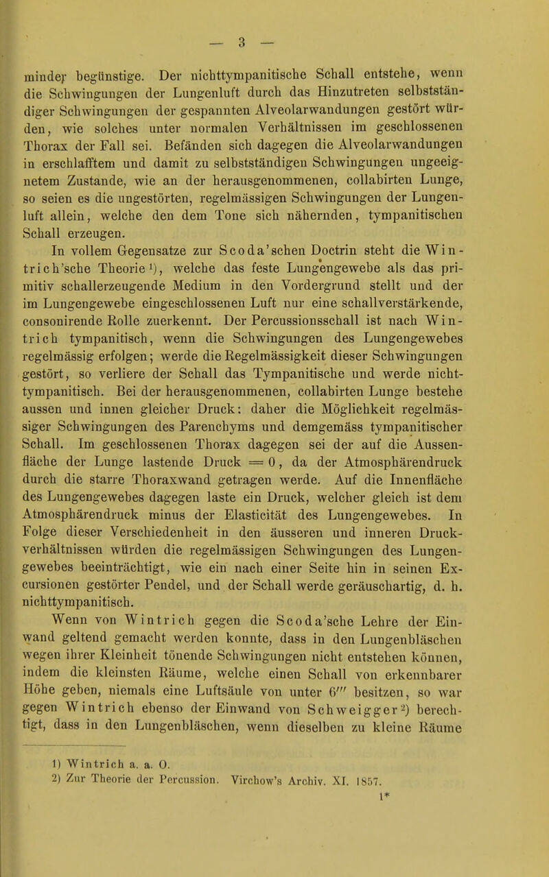 minde)- begünstige. Der nichttympanitische Schall entstehe, wenn die Schwingungen der Lungenluft durch das Hinzutreten selbststän- diger Schwingungen der gespannten Alveolarwandungen gestört wür- den, wie solches unter normalen Verhältnissen im geschlossenen Thorax der Fall sei. Befänden sich dagegen die Alveolarwandungen in erschlafftem und damit zu selbstständigen Schwingungen ungeeig- netem Zustande, wie an der herausgenommenen, coUabirten Lunge, so seien es die ungestörten, regelmässigen Schwingungen der Lungen- luft allein, welche den dem Tone sich nähernden, tympanitischen Schall erzeugen. In vollem Gegensatze zur Scoda'schen Doctrin steht die Win- trich'sche Theorie i), welche das feste Lungengewebe als das pri- mitiv schallerzeugende Medium in den Vordergrund stellt und der im Lungengewebe eingeschlossenen Luft nur eine schallverstärkende, consonirende Rolle zuerkennt. Der Percussionsschall ist nach Win- trich tympanitisch, wenn die Schwingungen des Lungengewebes regelmässig erfolgen; werde die Regelmässigkeit dieser Schwingungen gestört, so verliere der Schall das Tympanitische und werde nicht- tympanitisch. Bei der herausgenommenen, collabirten Lunge bestehe aussen und innen gleicher Druck: daher die Möglichkeit regelmäs- siger Schwingungen des Parenchyms und demgemäss tympanitischer Schall. Im geschlossenen Thorax dagegen sei der auf die Aussen- fläche der Lunge lastende Druck = 0, da der Atmosphärendruck durch die starre Thoraxwand getragen werde. Auf die Innenfläche des Lungengewebes dagegen laste ein Druck, welcher gleich ist dem Atmosphärendruck minus der Elasticität des Lungengewebes, In Folge dieser Verschiedenheit in den äusseren und inneren Druck- verhältnissen würden die regelmässigen Schwingungen des Lungen- gewebes beeinträchtigt, wie ein nach einer Seite hin in seinen Ex- cursionen gestörter Pendel, und der Schall werde geräuschartig, d. h. nichttympanitisch. Wenn von Wintrich gegen die Scoda'sche Lehre der Ein- wand geltend gemacht werden konnte, dass in den Lungenbläschen wegen ihrer Kleinheit tönende Schwingungen nicht entstehen können, indem die kleinsten Räume, welche einen Schall von erkennbarer Höhe geben, niemals eine Luftsäule von unter 6' besitzen, so war gegen Wintrich ebenso der Einwand von Schweigger2) berech- igt, dass in den Lungenbläschen, wenn dieselben zu kleine Räume 1) Wintrich a. a. 0. 2) Zur Theorie der Percussion. Virchow's Archiv. XI. 1857.