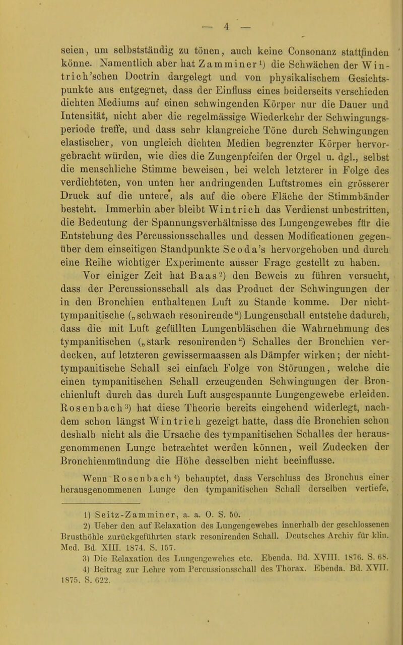 seien, um selbstständig zu tönen, auch keine Consonanz statt^nden könne. Namentlich aber hat Zamminer ij die Schwächen der Win- trich'sehen Doctriu dargelegt und von physikalischem Gesichts- punkte aus entgegnet, dass der Einfluss eines beiderseits verschieden dichten Mediums auf einen schwingenden Körper nur die Dauer und Intensität, nicht aber die regelmässige Wiederkehr der Schwingungs- periode trefife, und dass sehr klangreiche Töne durch Schwingungen elastischer, von ungleich dichten Medien begrenzter Körper hervor- gebracht würden, wie dies die Zungenpfeifen der Orgel u. dgl., selbst die menschliche Stimme beweisen, bei welch letzterer in Folge des verdichteten, von unten her andringenden Luftstromes ein grösserer Druck auf die untere*, als auf die obere Fläche der Stimmbänder besteht. Immerhin aber bleibt Wintrich das Verdienst unbestritten, die Bedeutung der Spannungsverhältnisse des Lungengewebes für die Entstehung des Percussionsschalles und dessen Modificationen gegen- über dem einseitigen Standpunkte Scoda's hervorgehoben und durch eine Reihe wichtiger Experimente ausser Frage gestellt zu haben. Vor einiger Zeit hat Baas2) den Beweis zu führen versucht, dass der Percussionsschall als das Product der Schwingungen der in den Bronchien enthaltenen Luft zu Stande komme. Der nicht- tympanitische („schwach resonirende) Lungenschall entstehe dadurch, dass die mit Luft gefüllten Lungenbläschen die Wahrnehmung des tympanitischen („stark resonirenden) Schalles der Bronchien ver- decken, auf letzteren gewissermaassen als Dämpfer wirken; der nicht- tympanitische Schall sei einfach Folge von Störungen, welche die einen tympanitischen Schall erzeugenden Schwingungen der Bron- chienluft durch das durch Luft ausgespannte Lungengewebe erleiden. Rosenbach3) hat diese Theorie bereits eingehend widerlegt, nach- dem schon längst Wintrich gezeigt hatte, dass die Bronchien schon deshalb nicht als die Ursache des tympanitischen Schalles der heraus- genommenen Lunge betrachtet werden können, weil Zudecken der Bronchienmündung die Höhe desselben nicht beeinflusse. Wenn Rosenbach'') behauptet, dass Verschluss des Bronchus einer herausgenommenen Ijunge den tympanitischen Schall derselben vertiefe, 1) Seitz-Zamminer, a. a. 0. S. 50. 2) Ueber den auf Relaxation des Lungengewebes iuuerbalb der gescblossenen Brustböhle zurückgeführten stark resonirenden Schall. Deutsches Archiv für kliu. Med. Bd. XIII. 1874. S. 157. 3) Die Relaxation des Lungengewebes etc. Ebenda. M. XVIII. 187(5. S. (iS. •1) Beitrag zur Lohre vom Percussionsschall des Thorax. Ebenda. Bd. XVII. 1875. S. GT2.