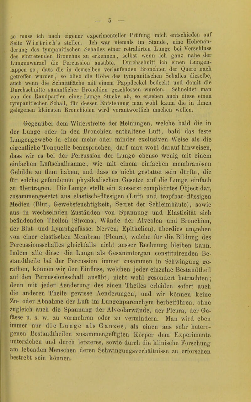 so muss ich nach eigener experimenteller Prüfung mich entschieden auf Seite Wintrich's stellen. Ich war niemals im Stande, eine Höhenän- derung des tympanitischen Schalles einer retrahirten Lunge bei Verschluss des eintretenden Bronchus zu erkennen, selbst wenn ich ganz nahe der Luugenwurzel die Percussion ausübte. Durchschnitt ich einen Lungen- lappen so, dass die in demselben verlaufenden Bronchien der Quere nach getroffen wurden, so blieb die Höhe des tympanitischen Schalles dieselbe, auch wenn die Schnittfläche mit einem Pappdeckel bedeckt und damit die Durchschnitte sämmtlicher Bronchien geschlossen wurden. Schneidet man von den Randpartien einer Lunge Stücke ab, so ergeben auch diese einen tympanitischen Schall, für dessen Entstehung man wohl kaum die in ihnen gelegenen kleinsten Bronchiolen wird verantwortlich machen wollen. Gegenüber dem Widerstreite der Meinungen, vrelche bald die in der Lunge oder in den Bronchien enthaltene Luft, bald das feste Lungengewebe in einer mehr oder minder exclusiven Weise als die eigentliche Tonquelle beanspruchen, darf man wohl darauf hinweisen, dass wir es bei der Percussion der Lunge ebenso wenig mit einem einfachen Lnftschallraume, wie mit einem einfachen membranösen Gebilde zu thun haben, und dass es nicht gestattet sein dürfte, die für solche gefundenen physikalischen Gesetze auf die Lunge einfach zu tibertragen. Die Lunge stellt ein äusserst complicirtes Object dar, zusammengesetzt aus elastisch-flüssigen (Luft) und tropfbar-flüssigen Medien (Blut, Gewebsfeuchtigkeit, Secret der Schleimhäute), sowie aus in wechselnden Zuständen von Spannung und Elasticität sich befindenden Theilen (Stroma', Wände der Alveolen und Bronchien, der Blut- und Lymphgefässe, Nerven, Epithelien), überdies umgeben von einer elastischen Membran (Pleura), welche für die Bildung des Percussionsschalles gleichfalls nicht ausser Rechnung bleiben kann. Indem alle diese die Lunge als Gesammtorgan constituirenden Be- standtheile bei der Percussion immer zusammen in Schwingung ge- rathen, können wii; den Einfluss, welchen jeder einzelne Bestandtheil auf den Percussionsschall ausübt, nicht wohl gesondert betrachten; denn mit jeder Aenderung des einen Theiles erleiden sofort auch die anderen Theile gewisse Aenderungen, und wir können keine u- oder Abnahme der Luft im Lungenparenchym herbeiführen, ohne ugleich auch die Spannung der Alveolarwände, der Pleura, der Ge- ässe u. s. w. zu vermehren oder zu vermindern. Man wird eben mmer nur die Lunge als Ganzes, als einen aus sehr hetero- genen Bestandtheilen zusammengefügten Körper dem Experimente unterziehen und durch letzteres, sowie durch die klinische Forschung am lebenden Menschen deren Schwingungsverhältuisse zu erforschen bestrebt sein können.