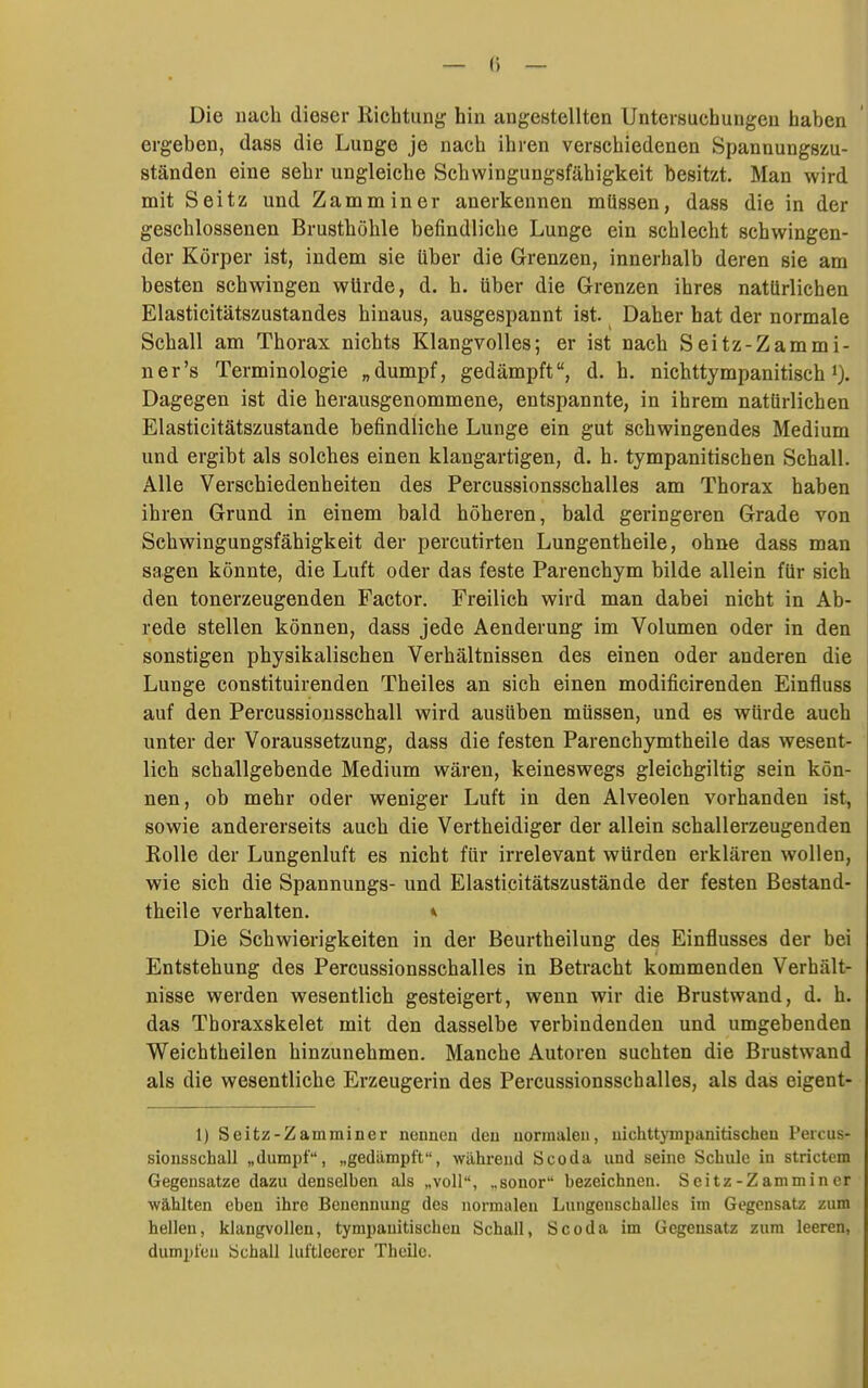 — () — Die nach dieser Richtung hin angestellten Untersuchungen haben ': ergeben, dass die Lunge je nach ihren verschiedenen Spannungszu- I ständen eine sehr ungleiche Schwingungsfähigkeit besitzt. Man wird j mit Seitz und Z am min er anerkennen müssen, dass die in der : geschlossenen Brusthöhle befindliche Lunge ein schlecht schwingen- '• der Körper ist, indem sie über die Grenzen, innerhalb deren sie am ' besten schwingen würde, d. h. über die Grenzen ihres natürlichen ; Elasticitätszustandes hinaus, ausgespannt ist. Daher hat der normale Schall am Thorax nichts Klangvolles; er ist nach Seitz-Zammi- ' ner's Terminologie „dumpf, gedämpft, d. h. nichttympanitisch i). i Dagegen ist die herausgenommene, entspannte, in ihrem natürlichen ! Elasticitätszustande hefindliche Lunge ein gut schwingendes Medium ' und ergibt als solches einen klangartigen, d. h. tympanitischen Schall. Alle Verschiedenheiten des Percussionsschalles am Thorax haben ihren Grund in einem bald höheren, bald geringeren Grade von Schwingungsfähigkeit der percutirten Lungentheile, ohne dass man sagen könnte, die Luft oder das feste Parenchym bilde allein für sich den tonerzeugenden Factor. Freilich wird man dabei nicht in Ab- rede stellen können, dass jede Aenderung im Volumen oder in den sonstigen physikalischen Verhältnissen des einen oder anderen die Lunge constituirenden Theiles an sich einen modificirenden Einfluss auf den Percussionsschall wird ausüben müssen, und es würde auch unter der Voraussetzung, dass die festen Parenchymtheile das wesent- lich schallgebende Medium wären, keineswegs gleichgiltig sein kön- nen, ob mehr oder weniger Luft in den Alveolen vorhanden ist, sowie andererseits auch die Vertheidiger der allein schallerzeugenden | Rolle der Lungenluft es nicht für irrelevant würden erklären wollen, i wie sich die Spannungs- und Elasticitätszustande der festen Bestand- I theile verhalten. » Die Schwierigkeiten in der Beurtheilung des Einflusses der bei ! Entstehung des Percussionsschalles in Betracht kommenden Verhält- I nisse werden wesentlich gesteigert, wenn wir die Brustwand, d. h. j das Tboraxskelet mit den dasselbe verbindenden und umgebenden Weichtheilen hinzunehmen. Manche Autoren suchten die Brustwand als die wesentliche Erzeugerin des Percussionsschalles, als das eigent- 1) Seitz-Zamminer nenneu den normalen, nichttyinpanitischen Percus- sionsschall „dumpf, „gedämpft, während Scoda und seine Schule in strictem Gegensatze dazu denselben als „voll, „sonor bezeichnen. Scitz-Zammincr wählten eben ihre Benennung des normalen Lungenschalles im Gegensatz zum hellen, klangvollen, tympanitischen Schall, Scoda im Gegensatz zum leeren, dumpfen Schall luftleerer Theile.
