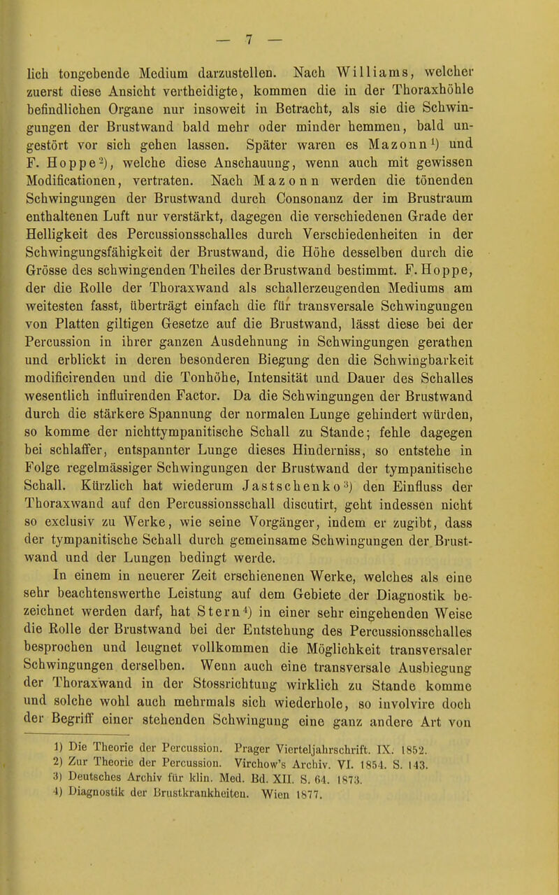 lieh tongebende Medium darzustellen. Nach Williams, welcher zuerst diese Ansicht vertheidigte, kommen die in der Thoraxhöhle befindlichen Organe nur insoweit in Betracht, als sie die Schwin- gungen der Brustwand bald mehr oder minder hemmen, bald un- gestört vor sich gehen lassen. Später waren es Mazonn^) und F. Hoppe'-), welche diese Anschauung, wenn auch mit gewissen Modificationen, vertraten. Nach Mazonn werden die tönenden Schwingungen der Brustwand durch Consonanz der im Brustraum enthaltenen Luft nur verstärkt, dagegen die verschiedenen Grade der Helligkeit des Percussionsschalles durch Verschiedenheiten in der Schwingungsfähigkeit der Brustwand, die Höhe desselben durch die Grösse des schwingenden Theiles der Brustwand bestimmt. F.Hoppe, der die Rolle der Thoraxwand als schallerzeugenden Mediums am weitesten fasst, überträgt einfach die für transversale Schwingungen von Platten giltigen Gesetze auf die Brustwand, lässt diese bei der Percussion in ihrer ganzen Ausdehnung in Schwingungen gerathen und erblickt in deren besonderen Biegung den die Schwingbarkeit modificirenden und die Tonhöhe, Intensität und Dauer des Schalles wesentlich influirenden Factor. Da die Schwingungen der Brustwand durch die stärkere Spannung der normalen Lunge gehindert würden, so komme der nichttympanitische Schall zu Stande; fehle dagegen bei schlaffer, entspannter Lunge dieses Hinderniss, so entstehe in Folge regelmässiger Schwingungen der Brustwand der tympanitische Schall. Kürzlich hat wiederum Jastschenko^) den Einfluss der Thoraxwand auf den Percussionsschall discutirt, geht indessen nicht so exclusiv zu Werke, wie seine Vorgänger, indem er zugibt, dass der tympanitische Schall durch gemeinsame Schwingungen der. Brust- wand und der Lungen bedingt werde. In einem in neuerer Zeit erschienenen Werke, welches als eine sehr beachtenswerthe Leistung auf dem Gebiete der Diagnostik be- zeichnet werden darf, hat Stern'') in einer sehr eingehenden Weise die Rolle der Brustwand bei der Entstehung des Percussionsschalles besprochen und leugnet vollkommen die Möglichkeit transversaler Schwingungen derselben. Wenn auch eine transversale Ausbiegung der Thoraxwand in der Stossrichtung wirklich zu Stande komme und solche wohl auch mehrmals sich wiederhole, so involvire doch der Begriff einer stehenden Schwingung eine ganz andere Art von 1) Die Theorie der Percussion. Prager Vierteljahrschrift. IX. 1852. 2) Zur Theorie der Percussion. Virchow's Archiv. VI. 1854. S. 143. 3) Deutsches Archiv für klin. Med. Bd. XII. S. 64. 1873. 4) Diagnostik der Brustkrankheiten. Wien 1877.