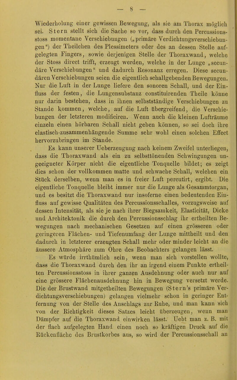 Wicderlioluug einer gewissen Bewegung, als sie am Thorax möglich sei. Stern stellt sich die Sache so vor, dass durch den Percussions- stoss momentane Verschiebungen („primäre Verdichtungsverschiebun- gen ) der Theilchen des Plessimeters oder des an dessen Stelle auf- gelegten Fingers, sowie derjenigen Stelle der Thoraxwand, welche der Stoss direct trifft, erzeugt werden, welche in der Lunge „secun- däre Verschiebungen und dadurch Resonanz erregen. Diese secun- dären Verschiebungen seien die eigentlich schallgebenden Bewegungen. Nur die Luft in der Lunge liefere den sonoren Schall, und der Ein- fluss der festen, die Lungensubstanz constituirenden Theile könne nur darin bestehen, dass in ihnen selbstständige Verschiebungen zu Stande kommen, welche, auf die Luft (ibergreifend, die Verschie- bungen der letzteren modificiren. Wenn auch die kleinen Lufträume einzeln einen hörbaren Schall nicht geben können, so sei doch ihre elastisch-zusammenhängende Summe sehr wohl einen solchen Effect hervorzubringen im Stande. Es kann unserer Ueberzeugung nach keinem Zweifel unterliegen, dass die Thoraxwand als ein zu selbsttönenden Schwingungen un- geeigneter Körper nicht die eigentliche Tonquelle bildet; es zeigt dies schon der vollkommen matte und schwache Schall, welchen ein Stück derselben, wenn man es in freier Luft percutirt, ergibt. Die eigentliche Tonquelle bleibt immer nur die Lunge als Gesammtorgan, und es besitzt die Thoraxwand nur insoferne einen bedeutenden Ein- fluss auf gewisse Qualitäten des Percussionsschalles, vorzugsweise auf dessen Intensität, als sie je nach ihrer Biegsamkeit, Elasticität, Dicke und Architektonik die durch den Percussionsschlag ihr ertheilten Be- wegungen nach mechanischen Gesetzen auf einen grösseren oder geringeren Flächen- und Tiefenumfang der Lunge mittheilt und den dadurch in letzterer erzeugten Schall mehr oder minder leicht an die äussere Atmosphäre zum Ohre des Beobachters gelangen lässt. Es würde irrthümlich sein, wenn man sich vorstellen wollte, dass die Thoraxwand durch den ihr an irgend einem Punkte ertheil- ten Percussionsstoss in ihrer ganzen Ausdehnung oder auch nur auf eine grössere Flächenausdehnung hin in Bewegung versetzt werde. Die der Brustwand mitgetheilten Bewegungen (Stern's primäre Ver- dichtungsverschiebungen) gelangen vielmehr schon in geringer Ent- fernung von der Stelle des Anschlags zur Ruhe, und man kann sich von der Richtigkeit dieses Satzes leicht überzeugen, wenn man Dämpfer auf die Thoraxwand einwirken lässt. üebt man z. ß. mit der flach aufgelegten Hand einen noch so kräftigen Druck auf die Rückenfläche des Brustkorbes aus, so wird der Percussionsschall au