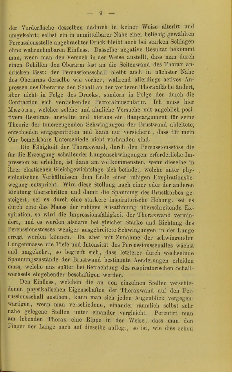 der Vorderfläche desselben dadurch ia keiner Weise alterirt und umgekehrt; selbst ein in unmittelbarer Nähe einer beliebig gewählten Percussionsstelle angebrachter Druck bleibt auch bei starken Schlägen ohne wahrnehmbaren Einfluss. Dasselbe negative Resultat bekommt man, wenn man den Versuch in der Weise anstellt, dass man durch einen Gehilfen den Oberarm fest an die Seitenwand des Thorax an- drücken lässt: der Percussionsschall bleibt auch in nächster Nähe des Oberarms derselbe wie vorher, während allerdings actives An- pressen des Oberarms den Schall an der vorderen Thoraxfläche ändert, aber nicht in Folge des Drucks, sondern in Folge der durch die Contraction sich verdickenden Pectoralmusculatur. Ich muss hier Mazonn, welcher solche und ähnliche Versuche mit angeblich posi- tivem Resultate anstellte und hieraus ein Hauptargument für seine Theorie der tonerzeugenden Schwingungen der Brustwand ableitete, entschieden entgegentreten und kann nur versichern, dass für mein Ohr bemerkbare Unterschiede nicht vorhanden sind. Die Fähigkeit der Thoraxwand, durch den Percussionsstoss die für die Erzeugung schallender Lungenschwingungen erforderliche Im- pression zu erleiden, ist dann am vollkommensten, wenn dieselbe in ihrer elastischen Gleichgewichtslage sich befindet, welche unter phy- siologischen Verhältnissen dem Ende einer ruhigen Exspirationsbe- wegung entspricht. Wird diese Stellung nach einer oder der anderen Richtung überschritten und damit die Spannung des Brustkorbes ge- steigert, sei es durch eine stärkere inspiratorische Hebung, sei es durch eine das Maass der ruhigen Ausathmung überschreitende Ex- spiration, so wird die Impressionsfähigkeit der Thoraxwand vermin- dert, und es werden alsdann bei gleicher Stärke und Richtung des Percussionsstosses weniger ausgebreitete Schwingungen in der Lunge erregt werden können. Da aber mit Zunahme der schwingenden Lungenmasse die Tiefe und Intensität des Percussionsschalles wächst und umgekehrt, so begreift sich, dass letzterer durch wechselnde Spannungszustände der Brustwand bestimmte Aenderungen erleiden muss, welche uns später bei Betrachtung des respiratorischen Schall- weehsels eingehender beschäftigen werden. Den Einfluss, welchen die an den einzelnen Stellen verschie- denen physikalischen Eigenschaften der Thoraxwand auf den Per- cussionsschall ausüben, kann man sich jeden Augenblick vergegen- wärtigen, wenn man verschiedene, einander räumlich selbst sehr nahe gelegene Stellen unter einander vergleicht. Pereutirt man am lebenden Thorax eine Rippe in der Weise, dass man den Finger der Länge nach auf dieselbe auflegt, so ist, wie dies schon