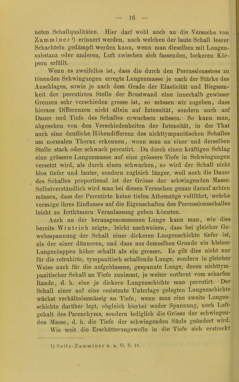 neten Schallqualitäten. Hier darf wohl auch an die Versuche von Zamminer erinnert werden, nach welchen der laute Schall leerer Schachteln gedämpft werden kann, wenn man dieselben mit Lungen- substanz oder anderen, Luft zwischen sich fassenden, lockeren Kör- pern erfüllt. Wenn es zweifellos ist, dass die durch den Percussionsstoss zu tonenden Schwingungen erregte Lungenmasse je nach der Stärke des Anschlages, sowie je nach dem Grade der Elasticität und Biegsam- keit der percutirten Stelle der Brustwand eine innerhalb gewisser Grenzen sehr verschieden grosse ist, so müssen wir zugeben, dass hieraus Differenzen nicht allein auf Intensität, sondern auch auf Dauer und Tiefe des Schalles erwachsen müssen. So kann man, abgesehen von den Verschiedenheiten der Intensität, in der That auch eine deutliche Höhendifferenz des nichttympanitischen Schalles am normalen Thorax erkennen, wenn man an einer und derselben Stelle stark oder schwach percutirt. Da durch einen kräftigen Schlag eine grössere Lungenmasse auf eine grössere Tiefe in Schwingungen versetzt wird, als durch einen schwachen, so wird der Schall nicht blos tiefer und lauter, sondern zugleich länger, weil auch die Dauer des Schalles proportional ist der Grösse der schwingenden Masse. Selbstverständlich wird man bei diesen Versuchen genau darauf achten müssen, dass der Percutirte keine tiefen Athemzüge vollführt, welche vermöge ihres Einflusses auf die Eigenschaften des Percussionsschalles leicht zu Irrthümern Veranlassung geben könnten. Auch an der herausgenommenen Lunge kann man, wie dies bereits Wintrich zeigte, leicht nachweisen, dass bei gleicher Ge- websspannung der Schall einer dickeren Lungenschichte tiefer ist, als der einer dünneren, und dass aus demselben Grunde ein kleiner Lungenlappen höher schallt als ein grosser. Es gilt dies nicht nur für die retrahirte, tympanitisch schallende Lunge, sondern in gleicher Weise auch für die aufgeblasene, gespannte Lunge, deren nichttym- panitischer Schall an Tiefe zunimmt, je weiter entfernt vom scharfen Rande, d. h. eine je dickere Lungensehichte man percutirt. Der Schall einer auf eine resistente Unterlage gelegten Lungenschichte wächst verhältnissmässig an Tiefe, wenn man eine zweite Lungen- schichte darüber legt, obgleich hierbei weder Spannung, noch Luft- gehalt des Parenchyms, sondern lediglich die Grösse der schwingen- den Masse, d. h. die Tiefe der schwingenden Säule geändert wird. Wie weit die Erschütterungswelle in die Tiefe sich erstreckt
