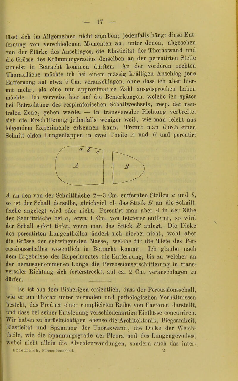 lässt sich im Allgemeinen nicht angehen; jedenfalls hängt diese Ent- fernung von verschiedenen Momenten ab, unter denen, abgesehen von der Stärke des Anschlages, die Elasticität der Thoraxwand und die Grösse des Krümmungsradius derselben an der percutirten Stelle zumeist in Betracht kommen dürften. An der vorderen rechten Thoraxfläche möchte ich bei einem mässig ki'äftigen Anschlag jene Entfernung auf etwa 5 Cm, veranschlagen, ohne dass ich aber hier- mit mehr, als eine nur approximative Zahl ausgesprochen haben möchte. Ich verweise hier auf die Bemerkungen, welche ich später bei Betrachtung des respiratorischen Schallwechsels, resp. der neu- tralen Zone, geben werde. — In transversaler Richtung verbreitet sich die Erschütterung jedenfalls weniger weit, wie man leicht aus folgendem Experimente erkennen kann. Trennt man durch einen Schnitt eiilen Lungenlappen in zwei Theile A und B und percutirt A an den von der Schnittfläche 2—3 Cm. entfernten Stellen a und h, so ist der Schall derselbe, gleichviel ob das Stück B an die Schnitt- fläche angelegt wird oder nicht. Percutirt man aber A in der Nähe der Schnittfläche bei c, etwa 1 Cm. von letzterer entfernt, so wird der Schall sofort tiefer, wenn man das Stück B anlegt. Die Dicke des percutirten Lungentheiles ändert sich hierbei nicht, wohl aber die Grösse der schwingenden Masse, welche für die Tiefe des Per- cussionsschalles wesentlich in Betracht kommt. Ich glaube nach dem Ergebnisse des Experimentes die Entfernung, bis zu welcher an der herausgenommenen Lunge die Percussionserschütterung in trans- versaler Richtung sich forterstreckt, auf ca. 2 Cm. veranschlagen zu dürfen. Es ist aus dem Bisherigen ersichtlich, dass der Percussionsschall, wie er am Thorax unter normalen und pathologischen Verhältnissen besteht, das Product einer complicirten Reihe von Factoren darstellt, und dass bei seiner Entstehung verschiedenartige Einflüsse concurriren. Wir haben zu berücksichtigen ebenso die Architektonik, Biegsamkeit, Elasticität und Spannung der Thoraxwand, die Dicke der Weich- theile, wie die Spannungsgrade der Pleura und des Lungengewebes, Wobei nicht allein die Alveolenwandungen, sondern auch das inter-