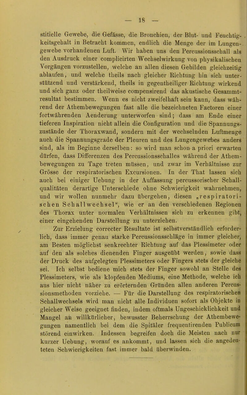 stitielle Gewebe, die Gefässe, die Bronchien, der Blut- und Feuchtig- keitsgehalt in Betracht kommen, endlich die Menge der im Lungen- gewebe vorhandenen Luft. Wir haben uns den Percussionsschall als den Ausdruck einer complicirten Wechselwirkung von physikalischen Vorgängen vorzustellen, welche an allen diesen Gebilden gleichzeitig ablaufen, und welche theils nach gleicher Richtung hin sich unter- stützend und verstärkend, theils in gegentheiliger Richtung wirkend und sich ganz oder theilweise compensirend das akustische Gesammt- resultat bestimmen. Wenn es nicht zweifelhaft sein kann, dass wäh- rend der Athembewegungen fast alle die bezeichneten Factoren einer fortwährenden Aenderung unterworfen sind; dass am Ende einer tieferen Inspiration nicht allein die Configuration und die Spannungs- zustände der Thoraxwand, sondern mit der wechselnden Luftmenge auch die Spannungsgrade der Pleuren und des Lungengewebes anders sind, als im Beginne derselben: so wird man schon a priori erwarten dürfen, dass Differenzen des Percussionsschalles während der Athem- bewegungen zu Tage treten müssen, und zwar im Verhältnisse zur Grösse der respiratorischen Excursionen. In der That lassen sich auch bei einiger Uebung in der Auffassung percussorischer Schall- qualitäten derartige Unterschiede ohne Schwierigkeit wahrnehmen, und wir wollen nunmehr dazu übergehen, diesen „respiratori- schen Schallwechsel, wie er an den verschiedenen Regionen des Thorax unter normalen Verhältnissen sich zu erkennen gibt, einer eingehenden Darstellung zu unterziehen. Zur Erzielung correcter Resultate ist selbstverständlich erforder- lich, dass immer genau starke Percussionsschläge in immer gleicher, am Besten möglichst senkrechter Richtung auf das Plessimeter oder auf den als solches dienenden Finger ausgeübt werden, sowie dass der Druck des aufgelegten Plessimeters oder Fingers stets der gleiche sei. Ich selbst bediene mich stets der Finger sowohl an Stelle des Plessimeters, wie als klopfenden Mediums, eine Methode, welche ich aus hier nicht näher zu erörternden Gründen allen anderen Percus- sionsmethoden vorziehe. — Für die Darstellung des respiratorischcB Schallwechsels wird man nicht alle Individuen sofort als Objekte in gleicher Weise geeignet finden, indem oftmals Ungeschicklichkeit und Mangel aü willkürlicher, bewusster Beherrschung der Athembewe- gungen namentlich bei dem die Spitäler frequentireuden Publicum störend einwirken. Indessen begreifen doch die Meisten nach nur kurzer Uebung, worauf es ankommt, und lassen sich die angedeu- teten Schwierigkeiten fast immer bald Uberwinden.