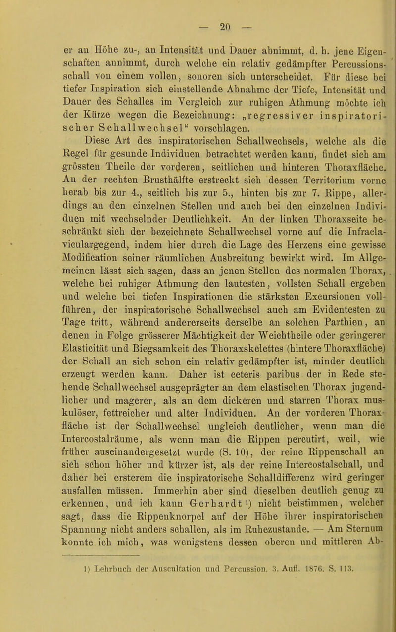 er an Höhe zu-, an Intensität und Dauer abnimmt, d. h. jene Eigen- schaften annimmt, durch welche ein relativ gedämpfter Percussions- schall von einem vollen, sonoren sich unterscheidet. Für diese bei tiefer Inspiration sich einstellende Abnahme der Tiefe, Intensität und Dauer des Schalles im Vergleich zur ruhigen Athmung möchte ich der Kürze vfQgen die Bezeichnung: „regressiver inspiratori- scher Schallwechsel vorschlagen. Diese Art des inspiratorischen Schallwechsels, welche als die Regel für gesunde Individuen betrachtet werden kann, findet sich am grössten Theile der vor(Jeren, seitlichen und hinteren Thoraxfläche. An der rechten Brusthälfte erstreckt sich dessen Territorium vorne herab bis zur 4., seitlich bis zur 5., hinten bis zur 7. Rippe, aller- dings an den einzelnen Stellen und auch bei den einzelnen Indivi- duen mit wechselnder Deutlichkeit. An der linken Thoraxseite be- schränkt sich der bezeichnete Schallwechsel vorne auf die Infracla- viculargegend, indem hier durch die Lage des Herzens eine gewisse Modification seiner räumlichen Ausbreitung bewirkt wird. Im Allge- meinen lässt sich sagen, dass an jenen Stellen des normalen Thorax, welche bei ruhiger Athmung den lautesten, vollsten Schall ergeben und welche bei tiefen Inspirationen die stärksten Excursionen voll- führen, der inspiratorische Schallwechsel auch am Evidentesten zu Tage tritt, während andererseits derselbe an solchen Parthien, an denen in Folge grösserer Mächtigkeit der Weichtheile oder geringerer Elasticität und Biegsamkeit des Thoraxskelettes (hintere Thoraxfläche) der Schall an sich schon ein relativ gedämpfter ist, minder deutlich erzeugt werden kann. Daher ist ceteris paribus der in Rede ste- hende Schallwechsel ausgeprägter an dem elastischen Thorax jugend- licher und magerer, als an dem dickeren und starren Thorax mus- kulöser, fettreicher und alter Individuen. An der vorderen Thorax- fläche ist der Schallwechsel ungleich deutliöher, wenn man die Intercostalräume, als wenn man die Rippen percutirt, weil, wie früher auseinandergesetzt wurde (S. 10), der reine Rippenschall an sich schon höher und kürzer ist, als der reine Intercostalschall, und daher bei ersterem die inspiratorische Schalldifferenz wird geringer ausfallen müssen. Immerhin aber sind dieselben deutlich genug zu erkennen, und ich kann Gerhardt 0 nicht beistimmen, welcher sagt, dass die Rippenknorpel auf der Höhe ihrer inspiratorischen Spannung nicht anders schallen, als im Ruhezustande. — Am Sternum konnte ich mich, was wenigstens dessen oberen und mittleren Ab- 1) Lehrbuch der Auscultation uiul Percussion. l^. Auti. ISTG. S. IIS.