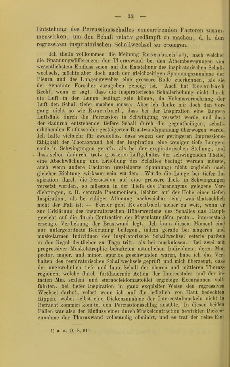 Entstehung des Pcrcussionsschalles concurrircnden Factoren zusam- menwirken, um den Schall relativ gedämpft zu machen, d. h. den regressiven inspiratorischen Schallwechsel zu erzeugen. Ich theile vollkommen die Meinung Rosenbach's), nach welclier die Spannungsdifferenzen der Thoraxwand bei den Athembewegungen von wesentlichstem Einfluss seien auf die Entstehung des inspiratorischen Schall- wechsels, möchte aber doch auch der gleichzeitigen Spannungszunahme der Pleura und des Lungengewebes eine grössere Rolle zuerkennen, als sie der genannte Forscher zuzugeben geneigt ist. Auch hat Rosenbach Recht, wenn er sagt, dass die inspiratorische Schallerhöhung nicht durch die Luft in der Lunge bedingt sein könne, da Volumsvermehrung der Luft den Schall tiefer machen müsse. Aber ich denke mir doch den Vor- gang nicht so wie Rosenbach, dass bei der Inspiration eine längere Luftsäule durch die Percussion in Schwingung versetzt werde, und dass der dadurch entstehende tiefere Schall durch die gegentheiligen, schall- erhöhenden Einflüsse der gesteigerten Brustwandspannung überwogen werde. Ich halte vielmehr für zweifellos, dass wegen der geringeren Impressions- fähigkeit der Thoraxwand bei der Inspiration eine weniger tiefe Lungen- säule in Schwingungen geräth, als bei der exspiratorischen Stellung, und dass schon dadurch, tKOtz grösseren Luftgehaltes der schwingenden Theile, eine Abschwächung und Erhöhung des Schalles bedingt werden müsste, auch wenn andere Factoren (gesteigerte Spannung) nicht zugleich nach gleicher Richtung wirksam sein würden. Würde die Lunge bei tiefer In- spiration durch die Percussion auf eine grössere Tiefe in Schwingungen versetzt werden, so müssten in der Tiefe des Parenchyms gelegene Ver- dichtungen, z. B. centrale Pneumonieen, leichter auf der Höhe einer tiefen Inspiration, als bei ruhiger Athmung nachweisbar sein, was thatsächlich nicht der Fall ist. — Ferner geht Rosenbach sicher zu weit, wenn er zur Erklärung des inspiratorischen Höherwerdens des Schalles das Haupt- gewicht auf die durch Contraction der Musculatur (Mm. pector., intercostal.) erzeugte Verdickung der Brustwand legt. Ich kann diesem Moment eine nur untergeordnete Bedeutung beilegen, indem gerade bei mageren und muskelarmen Individuen der inspiratorische Schallwechsel ceteris paribus in der Regel deutlicher zu Tage tritt, als bei muskulösen. Bei zwei mit progressiver Muskelatrophie behafteten männlichen Individuen, deren Mm. pector. major, und minor, spurlos geschwunden waren, habe ich das Ver- halten des respiratorischen Schallwechsels geprüft und mich überzeugt, dass der ungewöhnlich tiefe und laute Schall der oberen und mittleren Thorax- I regionen, welche durch fortdauernde Action der Intercostales und der in- Ii tacten Mm. scaleni und sternocleidomastoidei ergiebige Excursionen voll- führten, bei tiefer Inspiration in ganz exquisiter Weise den regressiven H Wechsel darbot, selbst wenn ich auf die lediglich von Haut bedeckten Ij Rippen, wobei selbst eine Dickenzunahme der Intercostalmuskeln nicht in ! Betracht kommen konnte, den Percussionsschlag ausübte. In diesen beiden i Fällen war also der Einfluss einer durch Mnskelcontraction bewirkten Dicken- ! zunähme der Thoraxwand vollständig eliminirt, und es trat der reine Ein- I