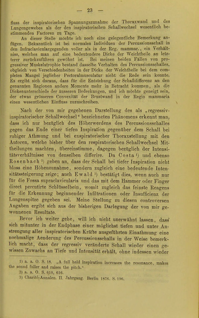 fluss der inspiratorisclien Spannungszunahmc der Thoraxwand und des Lungengewebes als der den inspiratorischen Schallwechsel wesentlich be- stimmenden Factoren zu Tage. An dieser Stelle möchte ich noch eine gelegentliche Bemerkung an- fügen. Bekanntlich ist bei normalen Individuen der Percussionsschall in den Infraclaviculargegenden voller als in der Reg. mammar., ein Verhält- niss, welches man auf eine bedeutendere Dicke der Weichtheile an letz- terer zurückzuführen gewöhnt ist. Bei meinen beiden Fällen von pro- gressiver Muskelatrophie bestand dasselbe Verhalten des Percussionsschalles, obgleich von Verschiedenheiten in der Dicke der Weichtheile bei dem com- pleten Mangel jeglicher Pectoralmusculatur nicht die Rede sein konnte. Es ergibt sich daraus, dass für die Entstehung der Schalldifferenz an den genannten Regionen andere Momente mehr in Betracht kommen, als die Dickenunterschiede der äusseren Bedeckungen, und ich möchte geneigt sein, der etwas grösseren Convexität der Brustwand in der Regio mammaria einen wesentlichen Einfluss zuzuschreiben. > Nach der von mir gegebenen Darstellung des als „regressiv- inspiratorischer Schallwechsel bezeichneten Phänomens erkennt man, dass ich nur bezüglich des Höhervrerdens des Percussionsschalles gegen das Ende einer tiefen Inspiration gegenüber dem Schall bei ruhiger Athmung und bei exspiratorischer Thoraxstellung mit den Autoren, welche bisher über den respiratorischen SchallwecTisel Mit- theilungen machten, übereinstimme, dagegen bezüglich der Intensi- tätsverhältnisse von denselben differire. Da Costa i) und ebenso Rosenbach 2) geben an, dass der Schall bei tiefer Inspiration nicht bloss eine Höhenzunahme, sondern zugleich eine bedeutende Inten- || sitätssteigerung zeige; auch Ewald =>) bestätigt dies, wenn auch nur Tür die Fossa supraclavicularis und das mit dem Hammer oder Finger direct percutirte Schlüsselbein, womit zugleich das feinste Reagens für die Erkennung beginnender Infiltrationen oder Insufficienz der Lungenspitze gegeben sei. Meine Stellung zu diesen controversen rAngaben ergibt sich aus der bisherigen Darlegung der von mir ge- wonnenen Resultate. Bevor ich weiter gehe, will ich nicht unerwähnt lassen, dass sich mitunter in der Endphase einer möglichst tiefen und unter An- strengung aller inspiratorischen Kräfte ausgeführten Einathmung eine nochmalige Aenderung des Percussionsschalls in der Weise bemerk- lich macht, dass der regressiv veränderte Schall wieder einen ge- wissen Zuwachs an Tiefe und Intensität erhält, ohne indessen wieder 1) a. a. 0. S. 18. „A füll held Inspiration increases thc resonance, makes m the Bound fuller and raises the pitch. ^ 2) a. a. 0. S. 610, 616. .3) Charitö^Annalen. II. Jahrgang. Berlin 1876. S. 196. I
