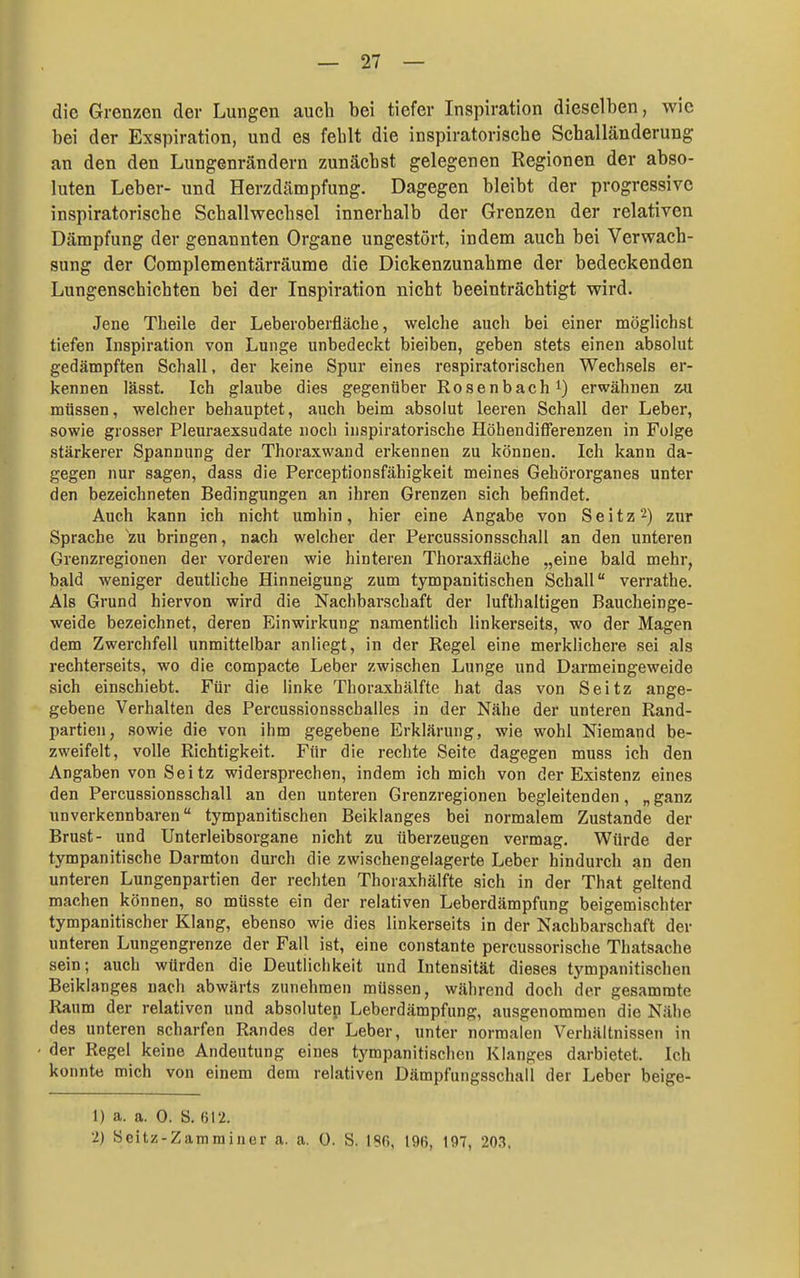 die Grenzen der Lungen auch bei tiefer Inspiration dieselben, Avie bei der Exspiration, und es fehlt die inspiratorische Schalländerung an den den Lungenrändern zunächst gelegenen Regionen der abso- luten Leber- und Herzdämpfung. Dagegen bleibt der progressive inspiratorische Schallwechsel innerhalb der Grenzen der relativen Dämpfung der genannten Organe ungestört, indem auch bei Verwach- sung der Complementärräume die Dickenzunahme der bedeckenden Lungenschichten bei der Inspiration nicht beeinträchtigt wird. Jene Theile der Leberoberfläche, welche aucli bei einer möglichst tiefen Inspiration von Lunge unbedeckt bieiben, geben stets einen absolut gedämpften Schall, der keine Spur eines respiratorischen Wechsels er- kennen lässt. Ich glaube dies gegenüber Rosenbach i) erwähnen shi müssen, welcher behauptet, auch beim absolut leeren Schall der Leber, sowie grosser Pleuraexsudate noch inspiratorische Höhendifferenzen in Folge stärkerer Spannung der Thoraxwand erkennen zu können. Ich kann da- gegen nur sagen, dass die Perceptionsfähigkeit meines Gehörorganes unter den bezeichneten Bedingungen an ihren Grenzen sich befindet. Auch kann ich nicht umhin, hier eine Angabe von S e i t z 2) zur Sprache 'zu bringen, nach welcher der Percussionsschall an den unteren Grenzregionen der vorderen wie hinteren Thoraxfläche „eine bald mehr, bald weniger deutliche Hinneigung zum tympanitischen Schall verrathe. Als Grund hiervon wird die Nachbarschaft der lufthaltigen Baucheinge- weide bezeichnet, deren Einwirkung namentlich linkerseits, wo der Magen dem Zwerchfell unmittelbar anliegt, in der Regel eine merklichere sei als rechterseits, wo die compacte Leber zwischen Lunge und Darmeingeweide sich einschiebt. Für die linke Thoraxhälfte hat das von Seitz ange- gebene Verhalten des Percussionsschalles in der Nähe der unteren Rand- partien, sowie die von ihm gegebene Erklärung, wie wohl Niemand be- zweifelt, volle Richtigkeit. Für die rechte Seite dagegen muss ich den Angaben von Seitz widersprechen, indem ich mich von der Existenz eines den Percussionsschall an den unteren Grenzregionen begleitenden, „ganz unverkennbaren tympanitischen Beiklanges bei normalem Zustande der Brust- und Unterleibsorgane nicht zu überzeugen vermag. Würde der tympanitische Darmton durch die zwischengelagerte Leber hindurch an den unteren Lungenpartien der rechten Thoraxhälfte sich in der That geltend machen können, so müsste ein der relativen Leberdämpfung beigemischter tympanitischer Klang, ebenso wie dies linkerseits in der Nachbarschaft der unteren Lungengrenze der Fall ist, eine constante percussorische Thatsache sein; auch würden die Deutlichkeit und Intensität dieses tympanitischen Beiklanges nach abwärts zunehmen müssen, während doch der gesammte Raum der relativen und absoluten Leberdämpfung, ausgenommen die Nähe des unteren scharfen Randes der Leber, unter normalen Verhältnissen in der Regel keine Andeutung eines tympanitischen Klanges darbietet. Ich konnte mich von einem dem relativen Dämpfungsschall der Leber beige- 1) a. a. 0. S. 612. 2) Seitz-Zammincr a. a. 0. S. ISfi, 196, 197, 203.